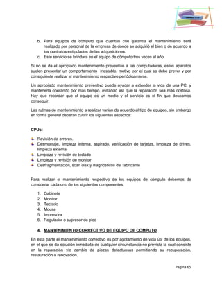 Pagina 65
b. Para equipos de cómputo que cuentan con garantía el mantenimiento será
realizado por personal de la empresa de donde se adquirió el bien o de acuerdo a
los contratos estipulados de las adquisiciones.
c. Este servicio se brindara en el equipo de cómputo tres veces al año.
Si no se da el apropiado mantenimiento preventivo a las computadoras, estos aparatos
suelen presentar un comportamiento inestable, motivo por el cual se debe prever y por
consiguiente realizar el mantenimiento respectivo periódicamente.
Un apropiado mantenimiento preventivo puede ayudar a extender la vida de una PC, y
mantenerla operando por más tiempo, evitando así que la reparación sea más costosa.
Hay que recordar que el equipo es un medio y el servicio es el fin que deseamos
conseguir.
Las rutinas de mantenimiento a realizar varían de acuerdo al tipo de equipos, sin embargo
en forma general deberán cubrir los siguientes aspectos:
CPUs:
Revisión de errores.
Desmontaje, limpieza interna, aspirado, verificación de tarjetas, limpieza de drives,
limpieza externa
Limpieza y revisión de teclado
Limpieza y revisión de monitor
Desfragmentación, scan disk y diagnósticos del fabricante
Para realizar el mantenimiento respectivo de los equipos de cómputo debemos de
considerar cada uno de los siguientes componentes:
1. Gabinete
2. Monitor
3. Teclado
4. Mouse
5. Impresora
6. Regulador o supresor de pico
4. MANTENIMIENTO CORRECTIVO DE EQUIPO DE COMPUTO
En esta parte el mantenimiento correctivo es por agotamiento de vida útil de los equipos,
en el que se da solución inmediata de cualquier circunstancia no prevista la cual consiste
en la reparación y/o cambio de piezas defectuosas permitiendo su recuperación,
restauración o renovación.
 