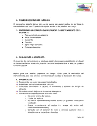 Pagina 68
6. NUMERO DE RECURSOS HUMANOS
El personal de soporte técnico con que se cuenta para poder realizar los servicios de
mantenimiento son tres: El gerente de soporte técnico y dos técnicos a su cargo.
7. MATERIALES NECESARIOS PARA REALIZAR EL MANTENIMIENTO ES EL
SIGUIENTE:
 Aire comprimido o aspiradora.
 Kit de desarmadores.
 Mascarilla
 Guantes
 Spray limpia contactos
 Pulsera antiestática.
8. SEGUIMIENTO Y MONITOREO.
El desarrollo del mantenimiento se efectuara, según el cronograma establecido, en el cual
se detallan las fechas a realizarlo, además de avisar anticipadamente al personal que está
haciendo uso del
equipo para que puedan programar un tiempo idóneo para la realización del
mantenimiento, esto para anticipar contratiempos en cuanto a la disposición del equipo.
9. SUGERENCIAS
Poder contar con todos los accesorios indicados.
Hacer buen uso de los recursos de cómputo.
Comunicar previamente al usuario, el movimiento o traslado del equipo de
cómputo.
No realizar otros trabajos solo en caso de emergencia.
Dar las indicaciones respectivas al usuario como:
o No comer encima del teclado.
o Limpiar los equipos.
o No colocar papeles encima gabinete monitor, ya que estos obstruyen la
ventilación.
o Apagar correctamente el equipo (no apagar sin antes salir
correctamente del sistema).
o Consultar con el personal de redes o cómputo cualquier duda o
situación que se presente en el equipo.
 