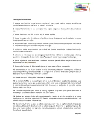 Pagina 7
Descripción Detallada
1. levantar reporte sobre lo que tenemos que hacer ir mencionarlo hacia la persona a qué hora y
que fecha de entrega o a que fecha se puede ir a revisarla.
2. preparar herramientas ya sea como para física o para programas discos pulsera desarmadores
etc.
3. revisar día con día que nos toca por hoy de revisar equipos.
4. checar el equipo antes de iniciar con el problema checar de golpes si prende cualquier error que
tenga ya desde que se reciba.
5. desconectar todos los cables que lleven corriente y comunicación antes de empezar a moverle a
la computadora esto para evitar descomponer el equipo.
6. revisar en donde se encuentran los tornillos que deseas desatornillar y desatornillarlos con
mucho cuidado sin barrerlos.
7. colocarse la pulsera ya que la descarga de la electricidad estática de nuestro cuerpo a tierra y
quedemos descargados de esa nociva "carga" que puede afectar mucho las partes de un pc.
8. retirar tarjetas de video sonido etc. si deseas limpiarlas ya sea porque tenga excesivo polvo
limpiándolas con aire comprimido
9. desconectar los buss de datos asía la fuente de poder para así tener precaución.
10. retirar disco duro con mucho cuidado el disco duro no se puede abrir para limpiarlo así de que
solo sería por fuera y volverlo acomodar en su lugar. Con la unidad DVD retirar y límpialo con un
disco para limpiar lo interno y externo con un trapo.
11. limpiar con spray los lados Pol vientos si es necesario.
12. la memoria RAM si la puedes limpiar con un borrador blanco en los (dientitos dorados) para
quitarle las manchas negras que se acumulan... ahora en la base donde se pone la memoria RAM
te recomiendo que la sopletes con aire comprimido (lo venden en las tiendas de computo) o en su
defecto soplare con fuerza
13. Usa aire comprimido para limpiar el polvo y sopletear los puertos pone pasta térmica en el
micro limpia los contactos de las memorias con goma blanca.
14. Sopla el aire a través de los orificios naturales y los canales de aire del ventilador de la fuente
de alimentación, tirando el polvo de la PC. Realiza este procedimiento aproximadamente de 1 a 2
minutos, utilizando ráfagas cortas de aire.
15. Suavemente, levante un poco la cabeza lectora superior, y con el copito realice la limpieza de
las cabezas, Observando detalladamente la cabeza se puede determinar su grado de limpieza. Se
debe tener mucho cuidado con la presión manual que se ejerce sobre la cabeza lectora, hacerlo en
forma fuerte la puede dañar
 