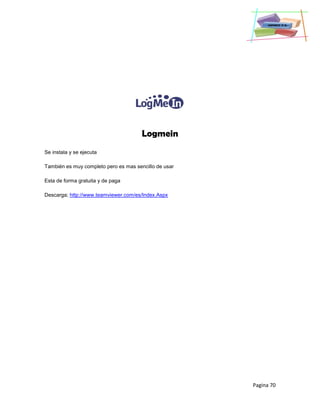 Pagina 70
Logmein
Se instala y se ejecuta
También es muy completo pero es mas sencillo de usar
Esta de forma gratuita y de paga
Descarga; http://www.teamviewer.com/es/Index.Aspx
 