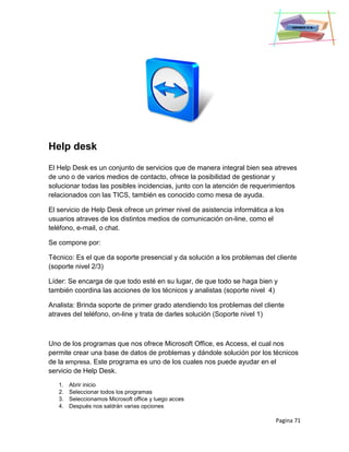 Pagina 71
Help desk
El Help Desk es un conjunto de servicios que de manera integral bien sea atreves
de uno o de varios medios de contacto, ofrece la posibilidad de gestionar y
solucionar todas las posibles incidencias, junto con la atención de requerimientos
relacionados con las TICS, también es conocido como mesa de ayuda.
El servicio de Help Desk ofrece un primer nivel de asistencia informática a los
usuarios atraves de los distintos medios de comunicación on-line, como el
teléfono, e-mail, o chat.
Se compone por:
Técnico: Es el que da soporte presencial y da solución a los problemas del cliente
(soporte nivel 2/3)
Líder: Se encarga de que todo esté en su lugar, de que todo se haga bien y
también coordina las acciones de los técnicos y analistas (soporte nivel 4)
Analista: Brinda soporte de primer grado atendiendo los problemas del cliente
atraves del teléfono, on-line y trata de darles solución (Soporte nivel 1)
Uno de los programas que nos ofrece Microsoft Office, es Access, el cual nos
permite crear una base de datos de problemas y dándole solución por los técnicos
de la empresa. Este programa es uno de los cuales nos puede ayudar en el
servicio de Help Desk.
1. Abrir inicio
2. Seleccionar todos los programas
3. Seleccionamos Microsoft office y luego acces
4. Después nos saldrán varias opciones
 