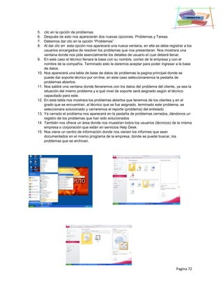 Pagina 72
5. clic en la opción de problemas.
6. Después de esto nos aparecerán dos nuevas opciones: Problemas y Tareas
7. Debemos dar clic en la opción “Problemas”
8. Al dar clic en esta opción nos aparecerá una nueva ventana, en ella se debe registrar a los
usuarios encargados de resolver los problemas que nos presentaran Nos mostrara una
ventana donde nos pide esencialmente los detalles de usuario el cual deberá llenar.
9. En este caso el técnico llenara la base con su nombre, correo de la empresa y con el
nombre de la compañía. Terminado esto le daremos aceptar para poder ingresar a la base
de datos.
10. Nos aparecerá una tabla de base de datos de problemas la pagina principal donde se
puede dar soporte técnico por on-line, en este caso seleccionaremos la pestaña de
problemas abiertos.
11. Nos saldrá una ventana donde llenaremos con los datos del problema del cliente, ya sea la
situación del mismo problema y a qué nivel de soporte será asignado según el técnico
capacitado para este.
12. En esta tabla nos mostrara los problemas abiertos que tenemos de los clientes y en el
grado que se encuentran, al técnico que se fue asignado, terminado este problema, se
seleccionara solucionado y cerraremos el reporte (problema) del enlistado
13. Ya cerrado el problema nos aparecerá en la pestaña de problemas cerrados, dándonos un
registro de los problemas que han sido solucionados
14. También nos ofrece un área donde nos muestran todos los usuarios (técnicos) de la misma
empresa o corporación que están en servicios Help Desk.
15. Nos viene un centro de información donde nos vienen los informes que sean
documentados en el mismo programa de la empresa, donde se puede buscar, los
problemas que se archivan.
 