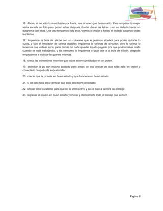 Pagina 8
16. Ahora, si no solo lo manchaste por fuera, vas a tener que desarmarlo. Para empezar lo mejor
sería sacarle un foto para poder saber después donde ubicar las letras o en su defecto hacer un
diagrama con ellas. Una vez tengamos listo esto, vamos a limpiar a fondo el teclado sacando todas
las teclas.
17. limpiamos la bola de silicón con un cotonete que le pusimos alcohol para poder quitarle lo
sucio, y con el limpiador de tarjeta digitales limpiamos la tarjetas de circuitos pero la tarjeta lo
tenemos que voltear en la parte donde no pude quedar liquido pegado por que podría haber corto
cuando se está trabajando, y los sensores lo limpiamos a igual que a la bola de silicón, después
empezamos a colocar las partes internas.
18. checa las conexiones internas que todas estén conectadas en un orden.
19. atornillar la pc con mucho cuidado pero antes de eso checar de que todo esté en orden y
conectado después de eso atornillar
20. checar que la pc este en buen estado y que funcione en buen estado
21. si de esto falla algo verificar que todo esté bien conectado
22. limpiar todo lo externo para que no le entre polvo y se ve bien a la hora de entrega
23. regresar el equipo en buen estado y checar y demostrarle todo el trabajo que se hizo
 