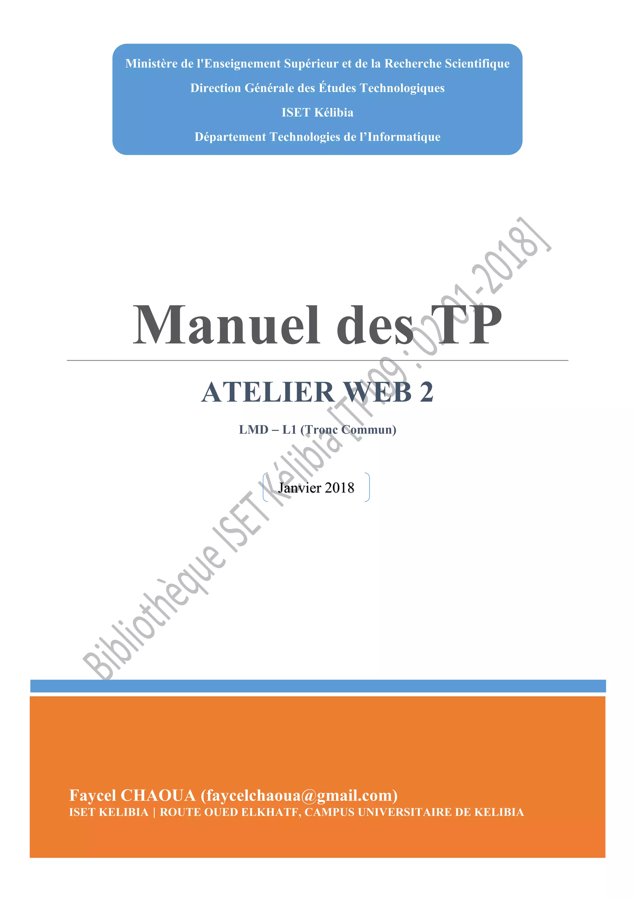 Faycel CHAOUA Atelier Web 2
Manuel des TP
ATELIER WEB 2
LMD  L1 (Tronc Commun)
Faycel CHAOUA (faycelchaoua@gmail.com)
ISET KELIBIA | ROUTE OUED ELKHATF, CAMPUS UNIVERSITAIRE DE KELIBIA
Ministère de l'Enseignement Supérieur et de la Recherche Scientifique
Direction Générale des Études Technologiques
ISET Kélibia
Département Technologies de l’Informatique
Janvier 2018
 