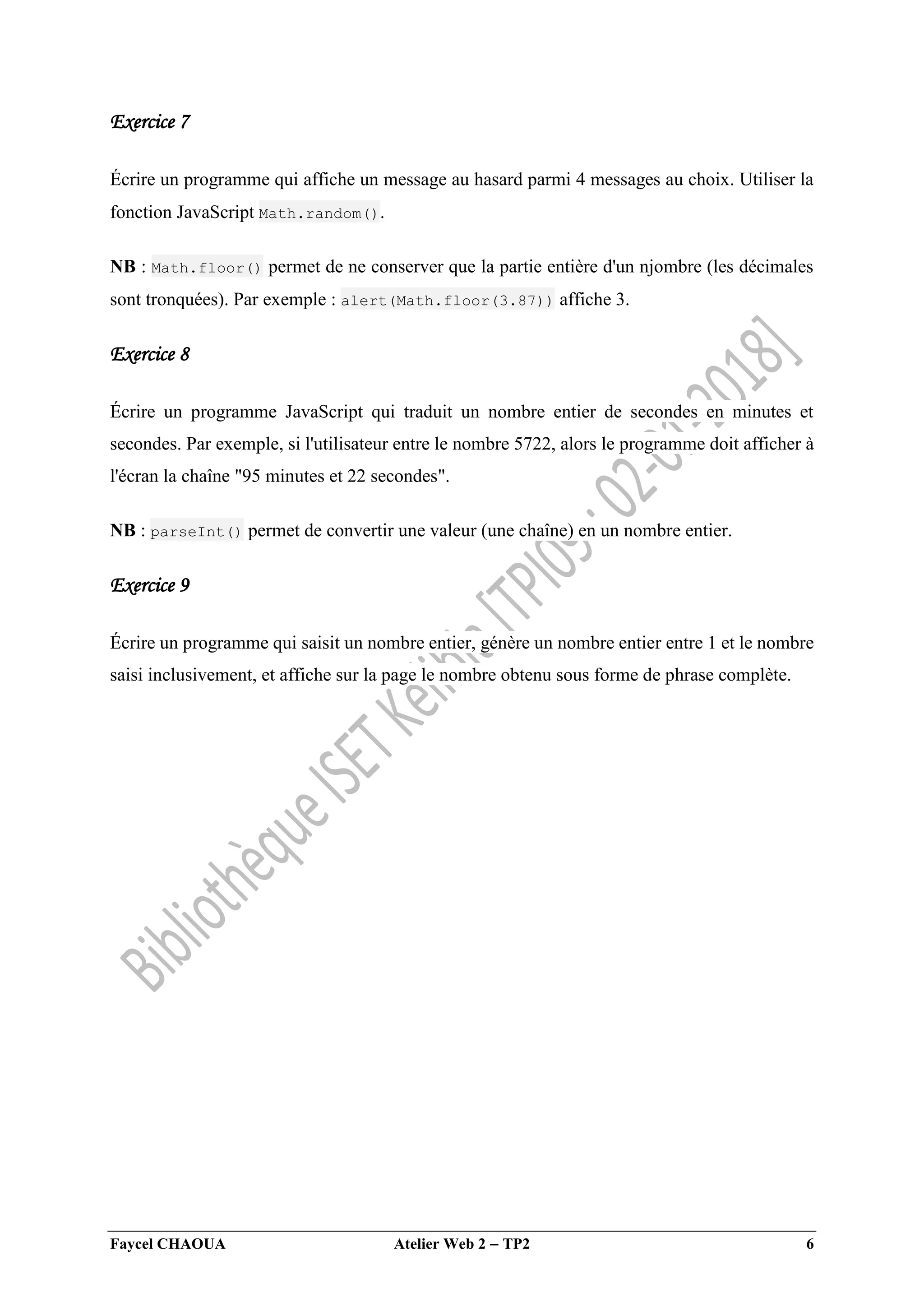 Faycel CHAOUA Atelier Web 2  TP2 6
Exercice 7
Écrire un programme qui affiche un message au hasard parmi 4 messages au choix. Utiliser la
fonction JavaScript Math.random().
NB : Math.floor() permet de ne conserver que la partie entière d'un njombre (les décimales
sont tronquées). Par exemple : alert(Math.floor(3.87)) affiche 3.
Exercice 8
Écrire un programme JavaScript qui traduit un nombre entier de secondes en minutes et
secondes. Par exemple, si l'utilisateur entre le nombre 5722, alors le programme doit afficher à
l'écran la chaîne "95 minutes et 22 secondes".
NB : parseInt() permet de convertir une valeur (une chaîne) en un nombre entier.
Exercice 9
Écrire un programme qui saisit un nombre entier, génère un nombre entier entre 1 et le nombre
saisi inclusivement, et affiche sur la page le nombre obtenu sous forme de phrase complète.
 