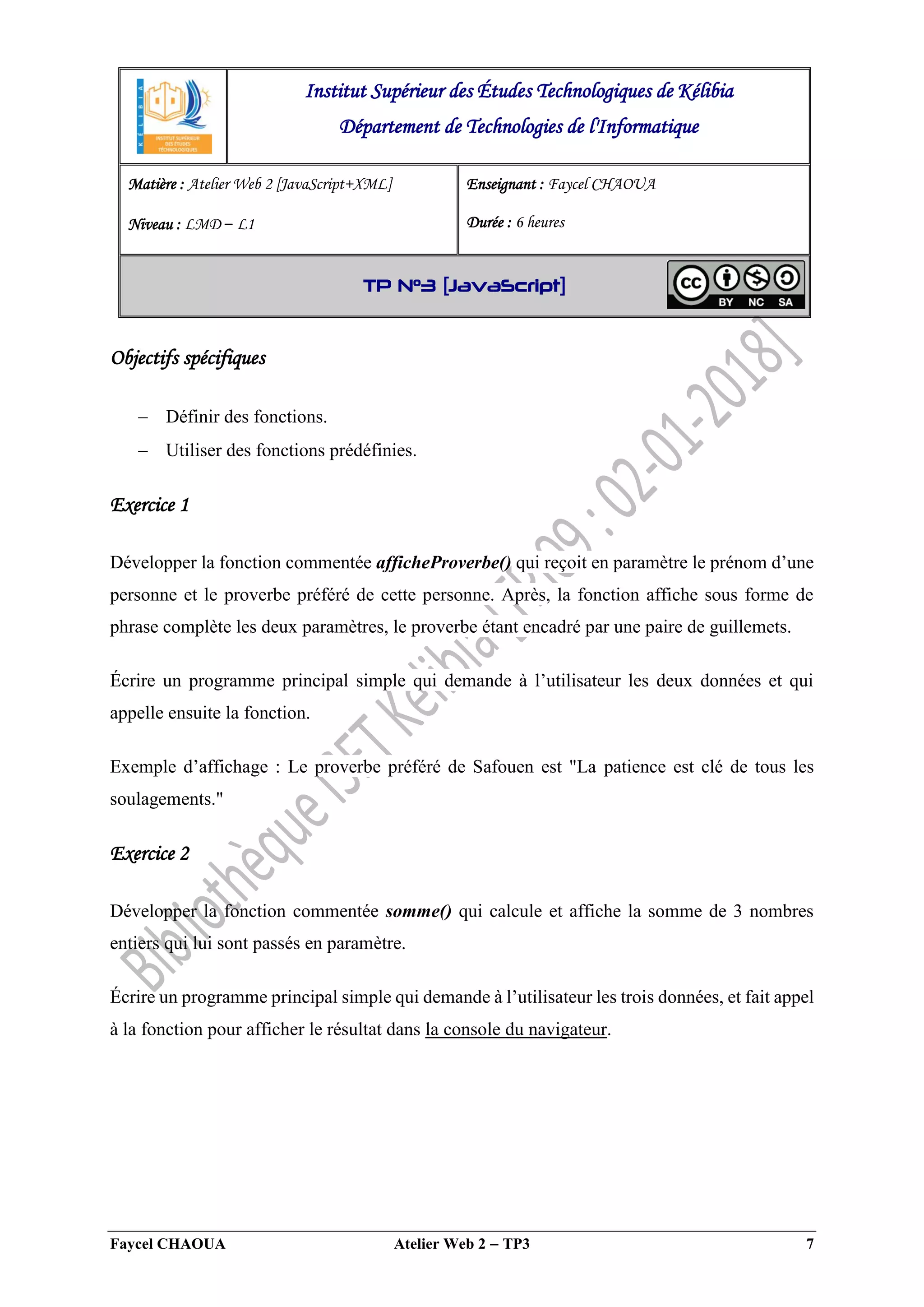 Faycel CHAOUA Atelier Web 2  TP3 7
Objectifs spécifiques
 Définir des fonctions.
 Utiliser des fonctions prédéfinies.
Exercice 1
Développer la fonction commentée afficheProverbe() qui reçoit en paramètre le prénom d’une
personne et le proverbe préféré de cette personne. Après, la fonction affiche sous forme de
phrase complète les deux paramètres, le proverbe étant encadré par une paire de guillemets.
Écrire un programme principal simple qui demande à l’utilisateur les deux données et qui
appelle ensuite la fonction.
Exemple d’affichage : Le proverbe préféré de Safouen est "La patience est clé de tous les
soulagements."
Exercice 2
Développer la fonction commentée somme() qui calcule et affiche la somme de 3 nombres
entiers qui lui sont passés en paramètre.
Écrire un programme principal simple qui demande à l’utilisateur les trois données, et fait appel
à la fonction pour afficher le résultat dans la console du navigateur.
Institut Supérieur des Études Technologiques de Kélibia
Département de Technologies de l'Informatique
Matière : Atelier Web 2 [JavaScript+XML]
Niveau : LMD ‒ L1
Enseignant : Faycel CHAOUA
Durée : 6 heures
TP N°3 [JavaScript]
 