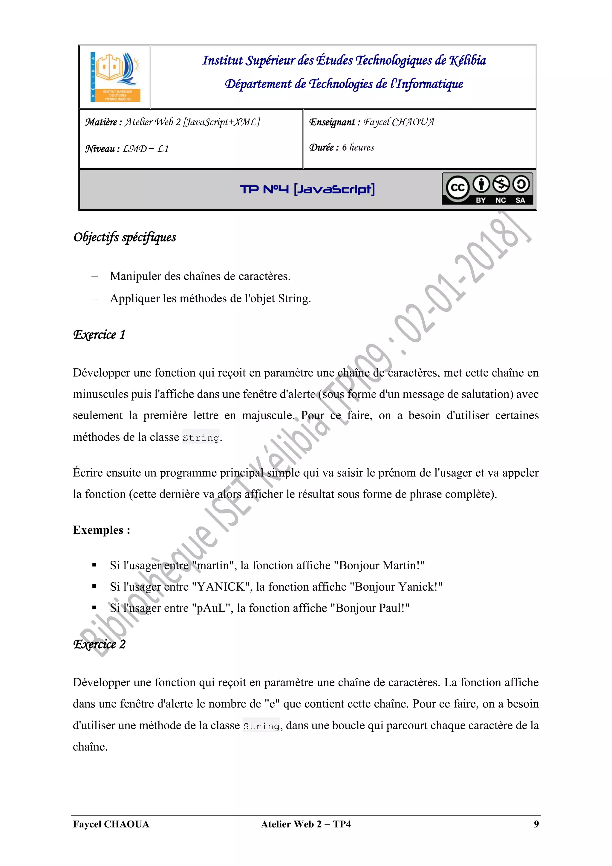 Faycel CHAOUA Atelier Web 2  TP4 9
Objectifs spécifiques
 Manipuler des chaînes de caractères.
 Appliquer les méthodes de l'objet String.
Exercice 1
Développer une fonction qui reçoit en paramètre une chaîne de caractères, met cette chaîne en
minuscules puis l'affiche dans une fenêtre d'alerte (sous forme d'un message de salutation) avec
seulement la première lettre en majuscule. Pour ce faire, on a besoin d'utiliser certaines
méthodes de la classe String.
Écrire ensuite un programme principal simple qui va saisir le prénom de l'usager et va appeler
la fonction (cette dernière va alors afficher le résultat sous forme de phrase complète).
Exemples :
 Si l'usager entre "martin", la fonction affiche "Bonjour Martin!"
 Si l'usager entre "YANICK", la fonction affiche "Bonjour Yanick!"
 Si l'usager entre "pAuL", la fonction affiche "Bonjour Paul!"
Exercice 2
Développer une fonction qui reçoit en paramètre une chaîne de caractères. La fonction affiche
dans une fenêtre d'alerte le nombre de "e" que contient cette chaîne. Pour ce faire, on a besoin
d'utiliser une méthode de la classe String, dans une boucle qui parcourt chaque caractère de la
chaîne.
Institut Supérieur des Études Technologiques de Kélibia
Département de Technologies de l'Informatique
Matière : Atelier Web 2 [JavaScript+XML]
Niveau : LMD ‒ L1
Enseignant : Faycel CHAOUA
Durée : 6 heures
TP N°4 [JavaScript]
 
