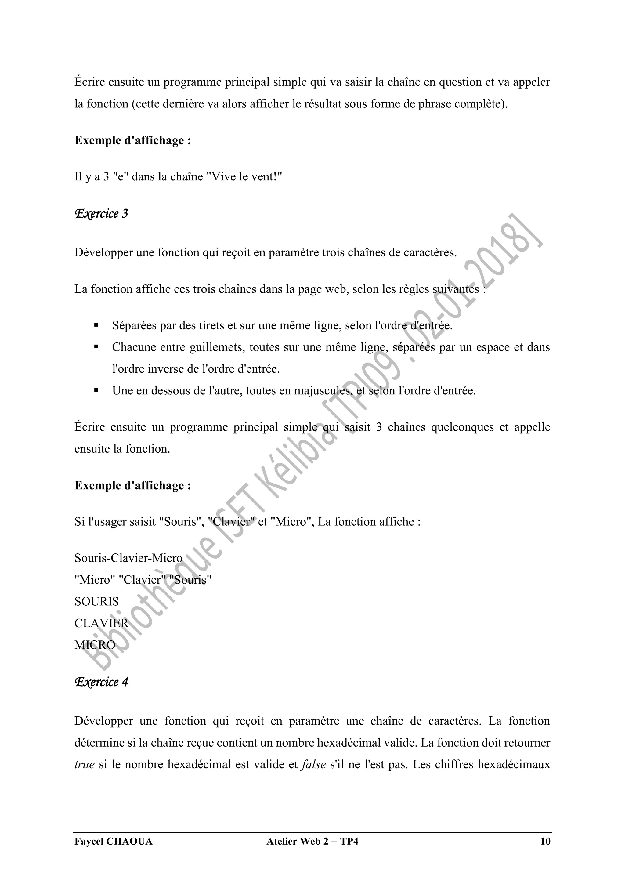 Faycel CHAOUA Atelier Web 2  TP4 10
Écrire ensuite un programme principal simple qui va saisir la chaîne en question et va appeler
la fonction (cette dernière va alors afficher le résultat sous forme de phrase complète).
Exemple d'affichage :
Il y a 3 "e" dans la chaîne "Vive le vent!"
Exercice 3
Développer une fonction qui reçoit en paramètre trois chaînes de caractères.
La fonction affiche ces trois chaînes dans la page web, selon les règles suivantes :
 Séparées par des tirets et sur une même ligne, selon l'ordre d'entrée.
 Chacune entre guillemets, toutes sur une même ligne, séparées par un espace et dans
l'ordre inverse de l'ordre d'entrée.
 Une en dessous de l'autre, toutes en majuscules, et selon l'ordre d'entrée.
Écrire ensuite un programme principal simple qui saisit 3 chaînes quelconques et appelle
ensuite la fonction.
Exemple d'affichage :
Si l'usager saisit "Souris", "Clavier" et "Micro", La fonction affiche :
Souris-Clavier-Micro
"Micro" "Clavier" "Souris"
SOURIS
CLAVIER
MICRO
Exercice 4
Développer une fonction qui reçoit en paramètre une chaîne de caractères. La fonction
détermine si la chaîne reçue contient un nombre hexadécimal valide. La fonction doit retourner
true si le nombre hexadécimal est valide et false s'il ne l'est pas. Les chiffres hexadécimaux
 