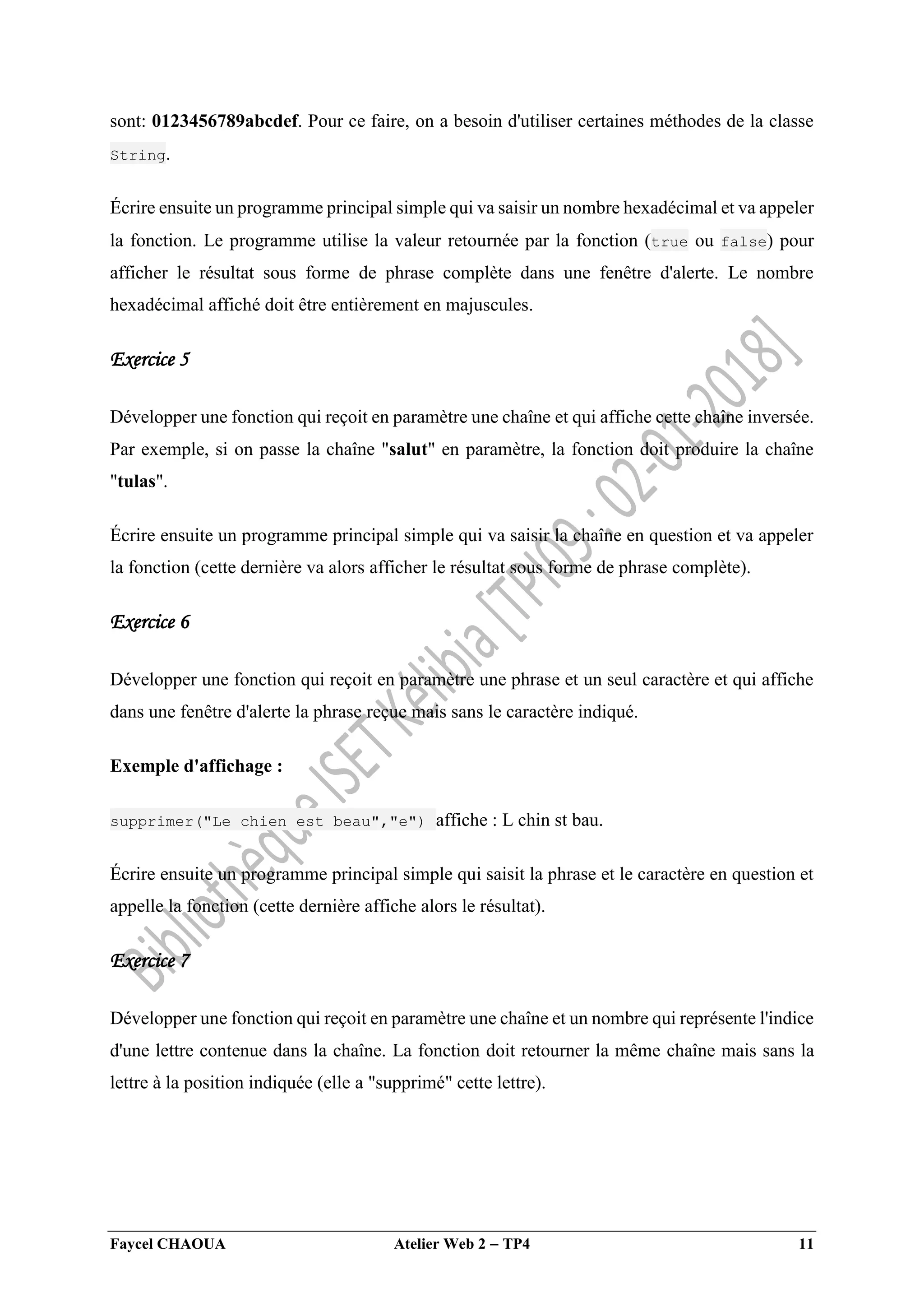Faycel CHAOUA Atelier Web 2  TP4 11
sont: 0123456789abcdef. Pour ce faire, on a besoin d'utiliser certaines méthodes de la classe
String.
Écrire ensuite un programme principal simple qui va saisir un nombre hexadécimal et va appeler
la fonction. Le programme utilise la valeur retournée par la fonction (true ou false) pour
afficher le résultat sous forme de phrase complète dans une fenêtre d'alerte. Le nombre
hexadécimal affiché doit être entièrement en majuscules.
Exercice 5
Développer une fonction qui reçoit en paramètre une chaîne et qui affiche cette chaîne inversée.
Par exemple, si on passe la chaîne "salut" en paramètre, la fonction doit produire la chaîne
"tulas".
Écrire ensuite un programme principal simple qui va saisir la chaîne en question et va appeler
la fonction (cette dernière va alors afficher le résultat sous forme de phrase complète).
Exercice 6
Développer une fonction qui reçoit en paramètre une phrase et un seul caractère et qui affiche
dans une fenêtre d'alerte la phrase reçue mais sans le caractère indiqué.
Exemple d'affichage :
supprimer("Le chien est beau","e") affiche : L chin st bau.
Écrire ensuite un programme principal simple qui saisit la phrase et le caractère en question et
appelle la fonction (cette dernière affiche alors le résultat).
Exercice 7
Développer une fonction qui reçoit en paramètre une chaîne et un nombre qui représente l'indice
d'une lettre contenue dans la chaîne. La fonction doit retourner la même chaîne mais sans la
lettre à la position indiquée (elle a "supprimé" cette lettre).
 