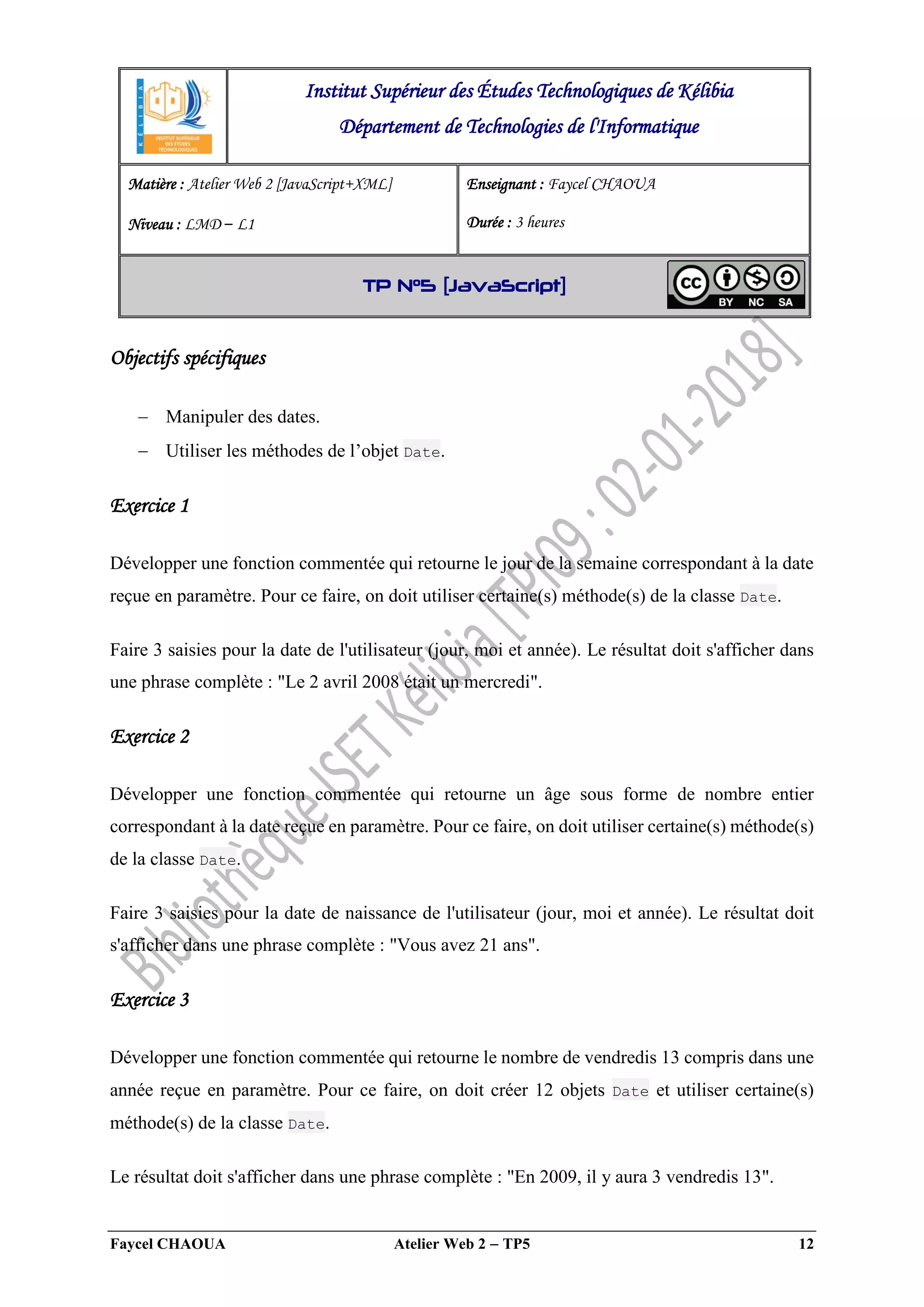 Faycel CHAOUA Atelier Web 2  TP5 12
Objectifs spécifiques
 Manipuler des dates.
 Utiliser les méthodes de l’objet Date.
Exercice 1
Développer une fonction commentée qui retourne le jour de la semaine correspondant à la date
reçue en paramètre. Pour ce faire, on doit utiliser certaine(s) méthode(s) de la classe Date.
Faire 3 saisies pour la date de l'utilisateur (jour, moi et année). Le résultat doit s'afficher dans
une phrase complète : "Le 2 avril 2008 était un mercredi".
Exercice 2
Développer une fonction commentée qui retourne un âge sous forme de nombre entier
correspondant à la date reçue en paramètre. Pour ce faire, on doit utiliser certaine(s) méthode(s)
de la classe Date.
Faire 3 saisies pour la date de naissance de l'utilisateur (jour, moi et année). Le résultat doit
s'afficher dans une phrase complète : "Vous avez 21 ans".
Exercice 3
Développer une fonction commentée qui retourne le nombre de vendredis 13 compris dans une
année reçue en paramètre. Pour ce faire, on doit créer 12 objets Date et utiliser certaine(s)
méthode(s) de la classe Date.
Le résultat doit s'afficher dans une phrase complète : "En 2009, il y aura 3 vendredis 13".
Institut Supérieur des Études Technologiques de Kélibia
Département de Technologies de l'Informatique
Matière : Atelier Web 2 [JavaScript+XML]
Niveau : LMD ‒ L1
Enseignant : Faycel CHAOUA
Durée : 3 heures
TP N°5 [JavaScript]
 