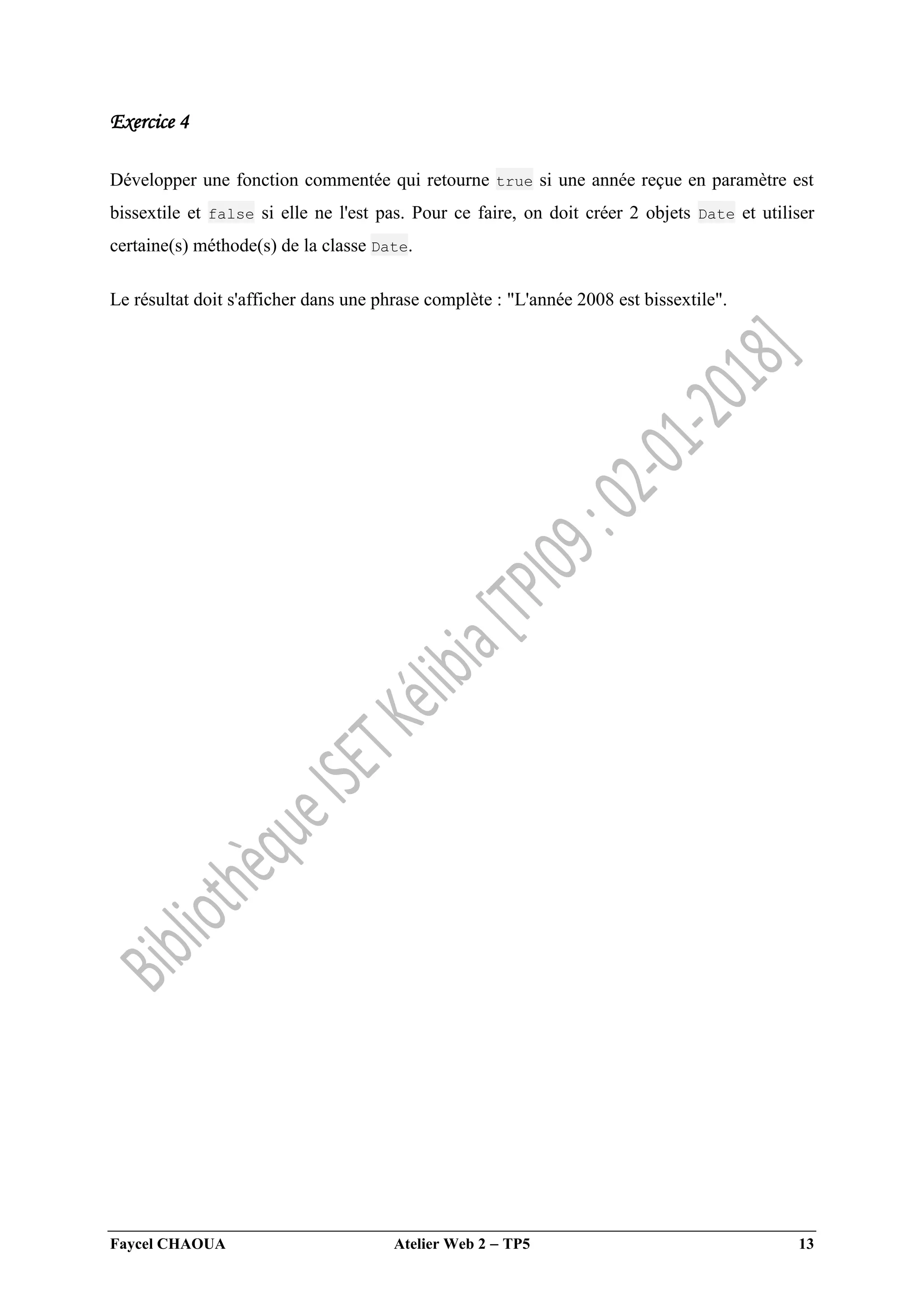 Faycel CHAOUA Atelier Web 2  TP5 13
Exercice 4
Développer une fonction commentée qui retourne true si une année reçue en paramètre est
bissextile et false si elle ne l'est pas. Pour ce faire, on doit créer 2 objets Date et utiliser
certaine(s) méthode(s) de la classe Date.
Le résultat doit s'afficher dans une phrase complète : "L'année 2008 est bissextile".
 