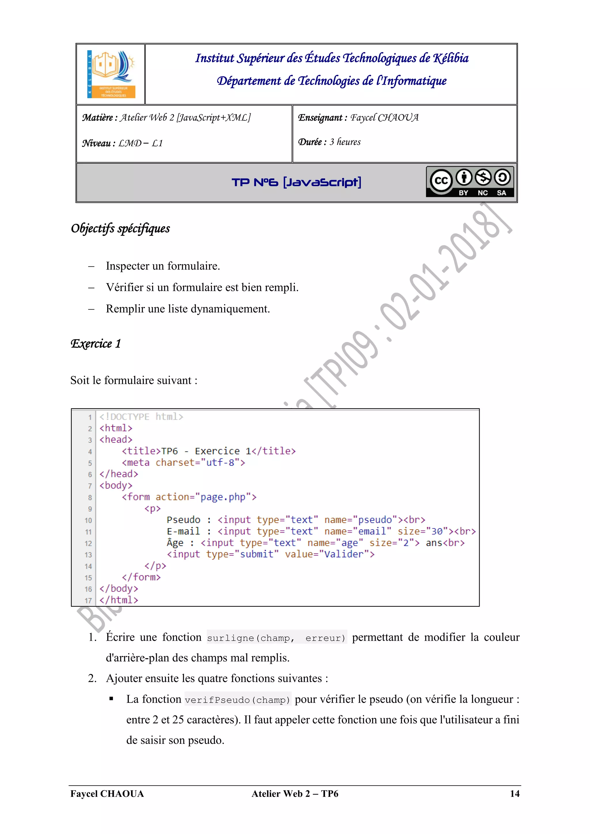 Faycel CHAOUA Atelier Web 2  TP6 14
Objectifs spécifiques
 Inspecter un formulaire.
 Vérifier si un formulaire est bien rempli.
 Remplir une liste dynamiquement.
Exercice 1
Soit le formulaire suivant :
1. Écrire une fonction surligne(champ, erreur) permettant de modifier la couleur
d'arrière-plan des champs mal remplis.
2. Ajouter ensuite les quatre fonctions suivantes :
 La fonction verifPseudo(champ) pour vérifier le pseudo (on vérifie la longueur :
entre 2 et 25 caractères). Il faut appeler cette fonction une fois que l'utilisateur a fini
de saisir son pseudo.
Institut Supérieur des Études Technologiques de Kélibia
Département de Technologies de l'Informatique
Matière : Atelier Web 2 [JavaScript+XML]
Niveau : LMD ‒ L1
Enseignant : Faycel CHAOUA
Durée : 3 heures
TP N°6 [JavaScript]
 