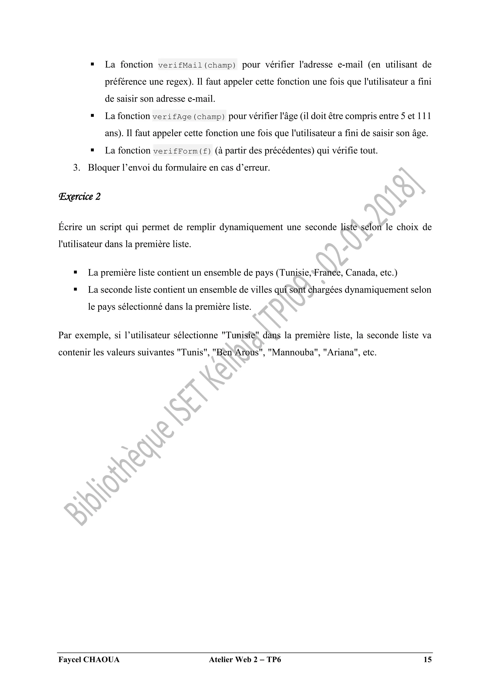Faycel CHAOUA Atelier Web 2  TP6 15
 La fonction verifMail(champ) pour vérifier l'adresse e-mail (en utilisant de
préférence une regex). Il faut appeler cette fonction une fois que l'utilisateur a fini
de saisir son adresse e-mail.
 La fonction verifAge(champ) pour vérifier l'âge (il doit être compris entre 5 et 111
ans). Il faut appeler cette fonction une fois que l'utilisateur a fini de saisir son âge.
 La fonction verifForm(f) (à partir des précédentes) qui vérifie tout.
3. Bloquer l’envoi du formulaire en cas d’erreur.
Exercice 2
Écrire un script qui permet de remplir dynamiquement une seconde liste selon le choix de
l'utilisateur dans la première liste.
 La première liste contient un ensemble de pays (Tunisie, France, Canada, etc.)
 La seconde liste contient un ensemble de villes qui sont chargées dynamiquement selon
le pays sélectionné dans la première liste.
Par exemple, si l’utilisateur sélectionne "Tunisie" dans la première liste, la seconde liste va
contenir les valeurs suivantes "Tunis", "Ben Arous", "Mannouba", "Ariana", etc.
 