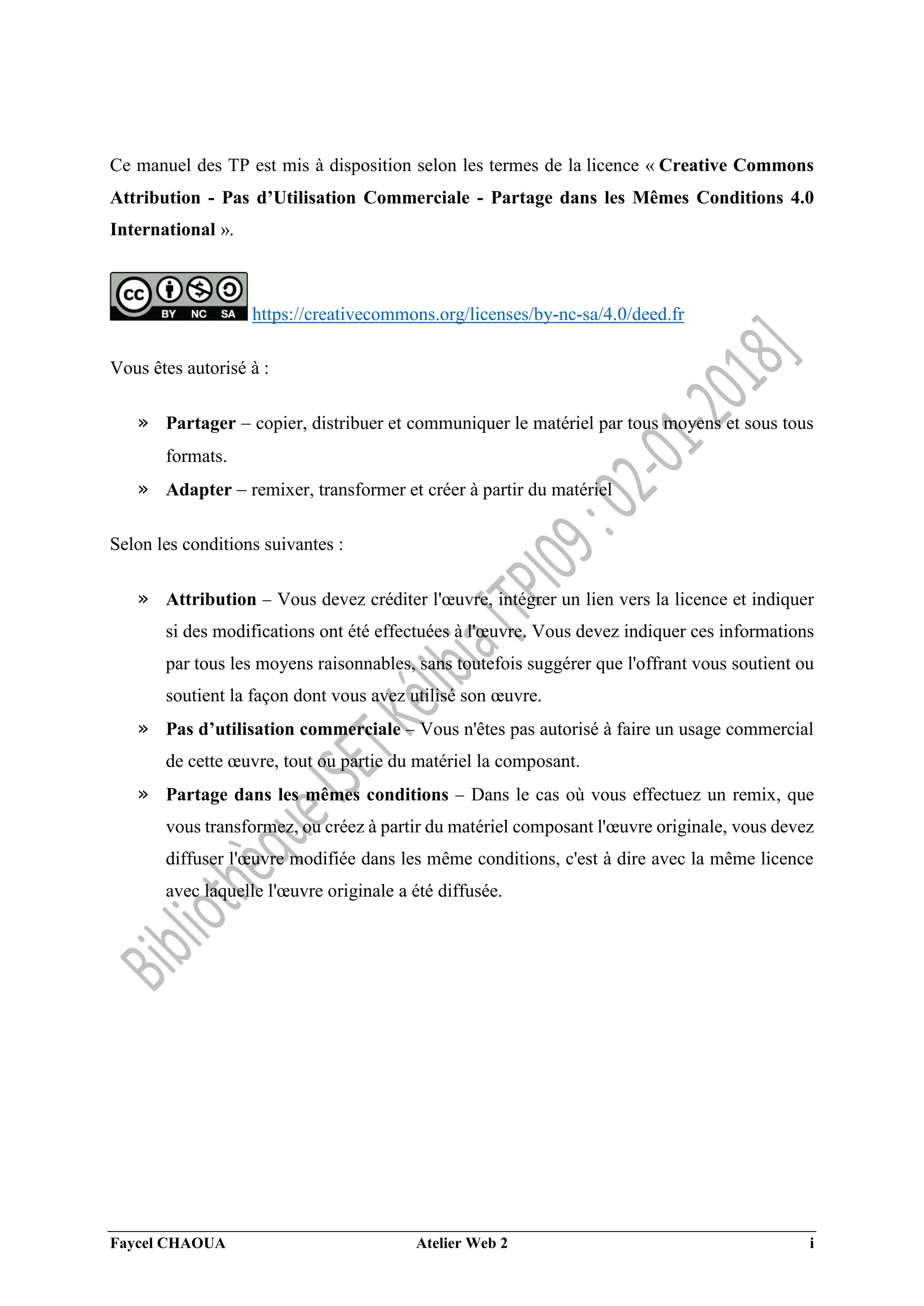 Faycel CHAOUA Atelier Web 2 i
Ce manuel des TP est mis à disposition selon les termes de la licence « Creative Commons
Attribution - Pas d’Utilisation Commerciale - Partage dans les Mêmes Conditions 4.0
International ».
https://creativecommons.org/licenses/by-nc-sa/4.0/deed.fr
Vous êtes autorisé à :
» Partager  copier, distribuer et communiquer le matériel par tous moyens et sous tous
formats.
» Adapter  remixer, transformer et créer à partir du matériel
Selon les conditions suivantes :
» Attribution  Vous devez créditer l'œuvre, intégrer un lien vers la licence et indiquer
si des modifications ont été effectuées à l'œuvre. Vous devez indiquer ces informations
par tous les moyens raisonnables, sans toutefois suggérer que l'offrant vous soutient ou
soutient la façon dont vous avez utilisé son œuvre.
» Pas d’utilisation commerciale  Vous n'êtes pas autorisé à faire un usage commercial
de cette œuvre, tout ou partie du matériel la composant.
» Partage dans les mêmes conditions  Dans le cas où vous effectuez un remix, que
vous transformez, ou créez à partir du matériel composant l'œuvre originale, vous devez
diffuser l'œuvre modifiée dans les même conditions, c'est à dire avec la même licence
avec laquelle l'œuvre originale a été diffusée.
 