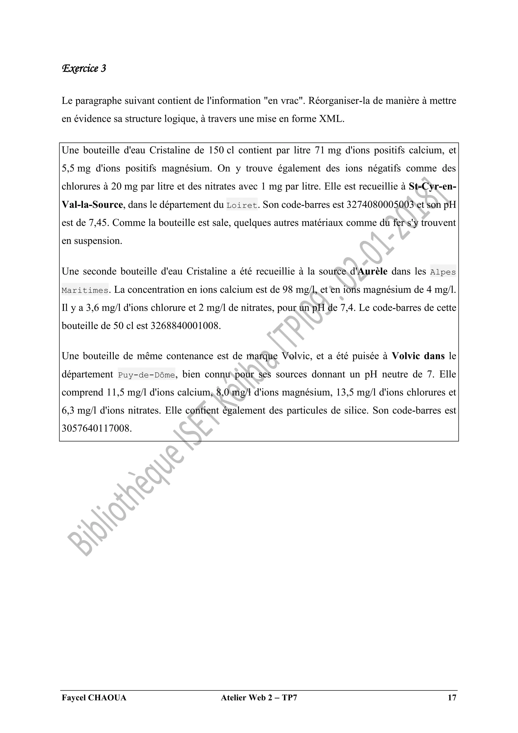 Faycel CHAOUA Atelier Web 2  TP7 17
Exercice 3
Le paragraphe suivant contient de l'information "en vrac". Réorganiser-la de manière à mettre
en évidence sa structure logique, à travers une mise en forme XML.
Une bouteille d'eau Cristaline de 150 cl contient par litre 71 mg d'ions positifs calcium, et
5,5 mg d'ions positifs magnésium. On y trouve également des ions négatifs comme des
chlorures à 20 mg par litre et des nitrates avec 1 mg par litre. Elle est recueillie à St-Cyr-en-
Val-la-Source, dans le département du Loiret. Son code-barres est 3274080005003 et son pH
est de 7,45. Comme la bouteille est sale, quelques autres matériaux comme du fer s'y trouvent
en suspension.
Une seconde bouteille d'eau Cristaline a été recueillie à la source d'Aurèle dans les Alpes
Maritimes. La concentration en ions calcium est de 98 mg/l, et en ions magnésium de 4 mg/l.
Il y a 3,6 mg/l d'ions chlorure et 2 mg/l de nitrates, pour un pH de 7,4. Le code-barres de cette
bouteille de 50 cl est 3268840001008.
Une bouteille de même contenance est de marque Volvic, et a été puisée à Volvic dans le
département Puy-de-Dôme, bien connu pour ses sources donnant un pH neutre de 7. Elle
comprend 11,5 mg/l d'ions calcium, 8,0 mg/l d'ions magnésium, 13,5 mg/l d'ions chlorures et
6,3 mg/l d'ions nitrates. Elle contient également des particules de silice. Son code-barres est
3057640117008.
 