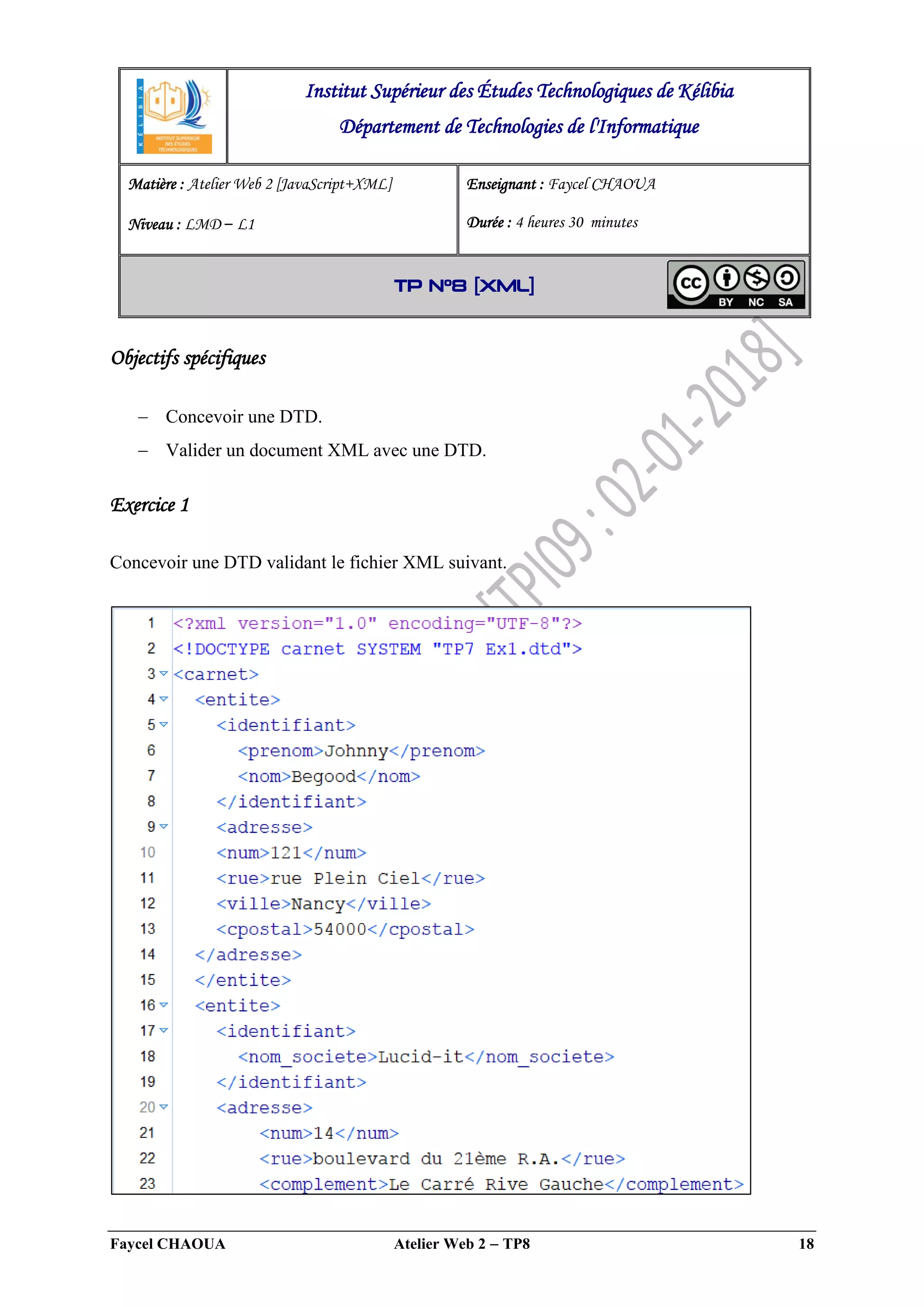 Faycel CHAOUA Atelier Web 2  TP8 18
Objectifs spécifiques
 Concevoir une DTD.
 Valider un document XML avec une DTD.
Exercice 1
Concevoir une DTD validant le fichier XML suivant.
Institut Supérieur des Études Technologiques de Kélibia
Département de Technologies de l'Informatique
Matière : Atelier Web 2 [JavaScript+XML]
Niveau : LMD ‒ L1
Enseignant : Faycel CHAOUA
Durée : 4 heures 30 minutes
TP N°8 [XML]
 