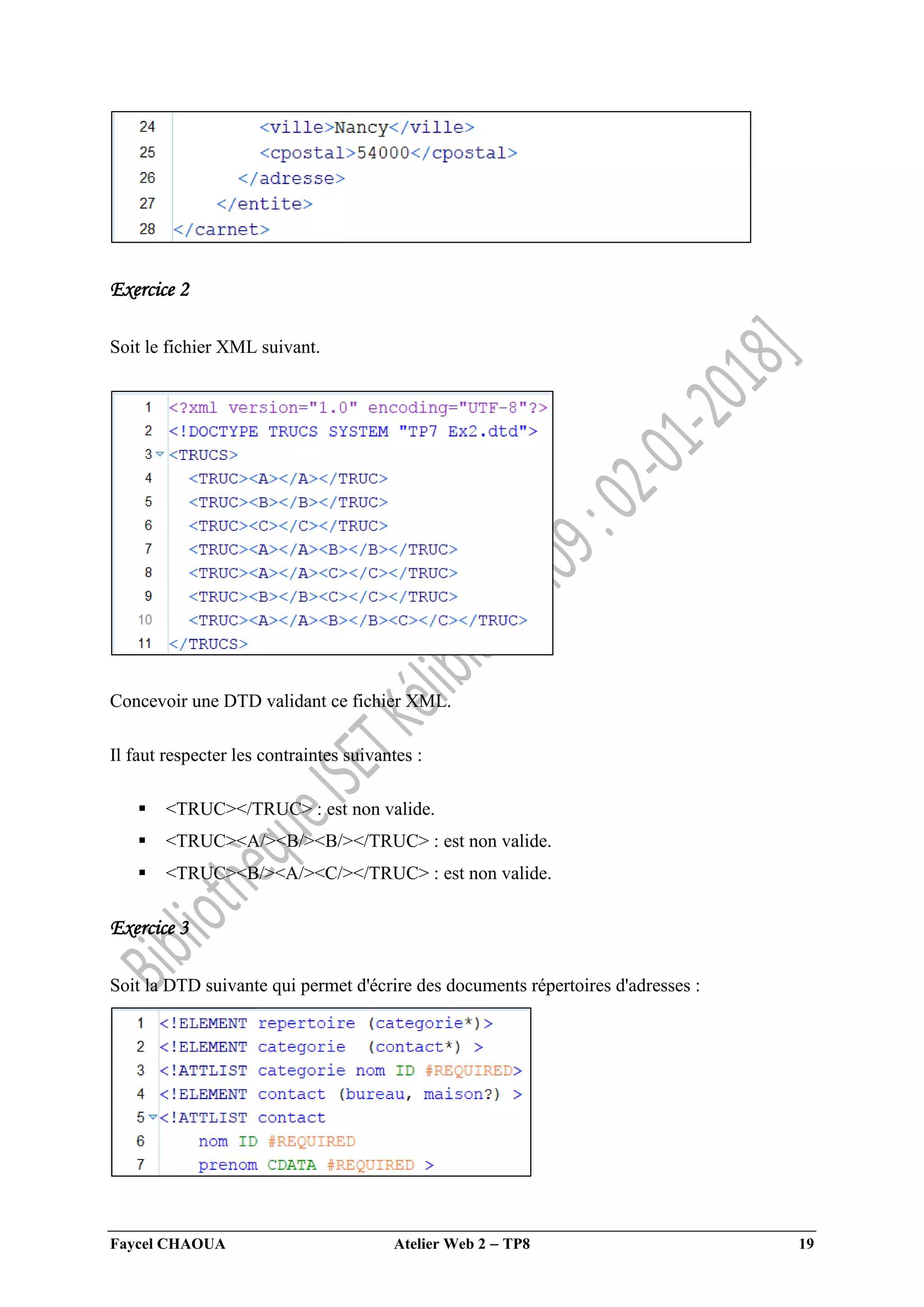 Faycel CHAOUA Atelier Web 2  TP8 19
Exercice 2
Soit le fichier XML suivant.
Concevoir une DTD validant ce fichier XML.
Il faut respecter les contraintes suivantes :
 <TRUC></TRUC> : est non valide.
 <TRUC><A/><B/><B/></TRUC> : est non valide.
 <TRUC><B/><A/><C/></TRUC> : est non valide.
Exercice 3
Soit la DTD suivante qui permet d'écrire des documents répertoires d'adresses :
 