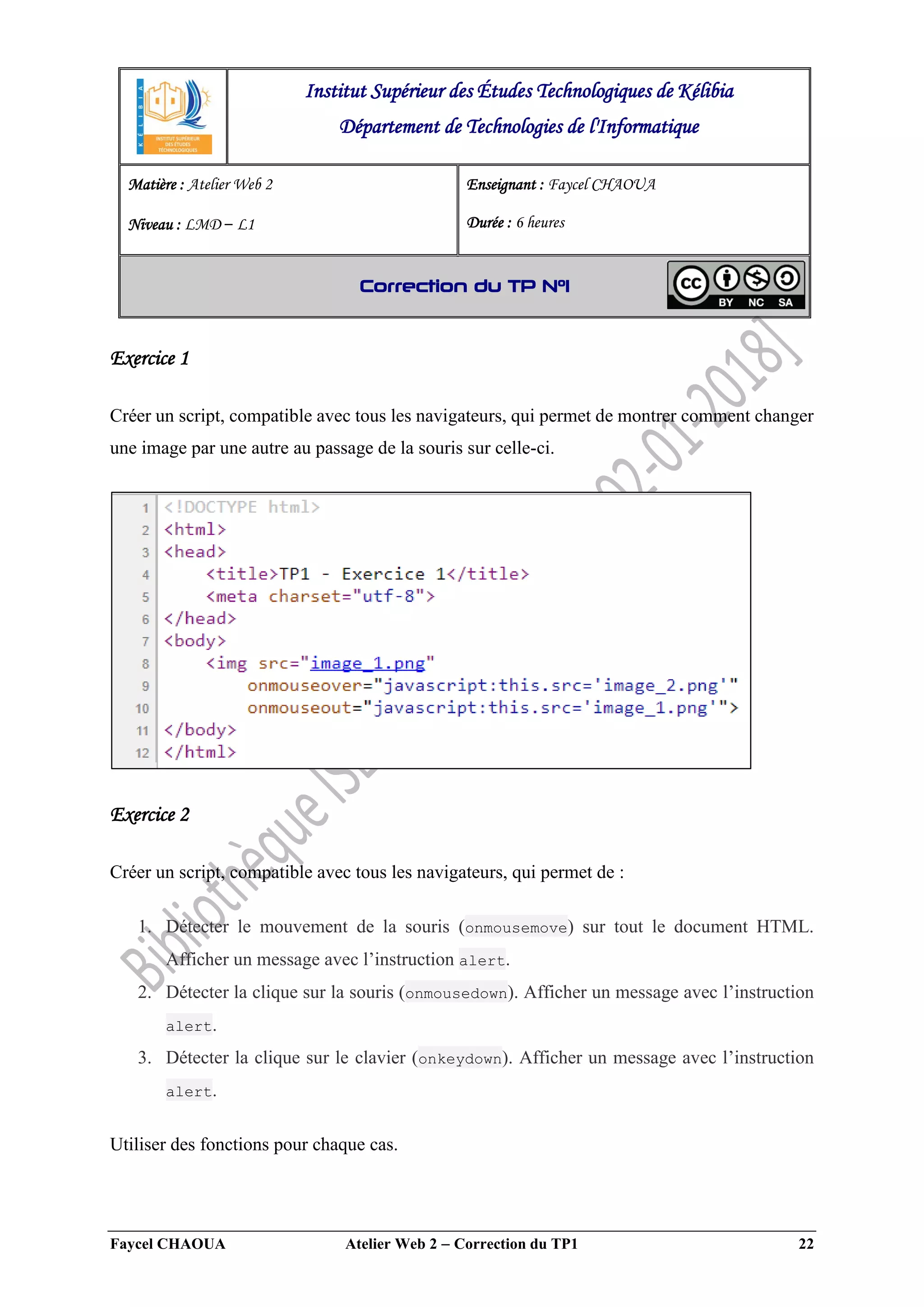Faycel CHAOUA Atelier Web 2  Correction du TP1 22
Exercice 1
Créer un script, compatible avec tous les navigateurs, qui permet de montrer comment changer
une image par une autre au passage de la souris sur celle-ci.
Exercice 2
Créer un script, compatible avec tous les navigateurs, qui permet de :
1. Détecter le mouvement de la souris (onmousemove) sur tout le document HTML.
Afficher un message avec l’instruction alert.
2. Détecter la clique sur la souris (onmousedown). Afficher un message avec l’instruction
alert.
3. Détecter la clique sur le clavier (onkeydown). Afficher un message avec l’instruction
alert.
Utiliser des fonctions pour chaque cas.
Institut Supérieur des Études Technologiques de Kélibia
Département de Technologies de l'Informatique
Matière : Atelier Web 2
Niveau : LMD ‒ L1
Enseignant : Faycel CHAOUA
Durée : 6 heures
Correction du TP N°1
 