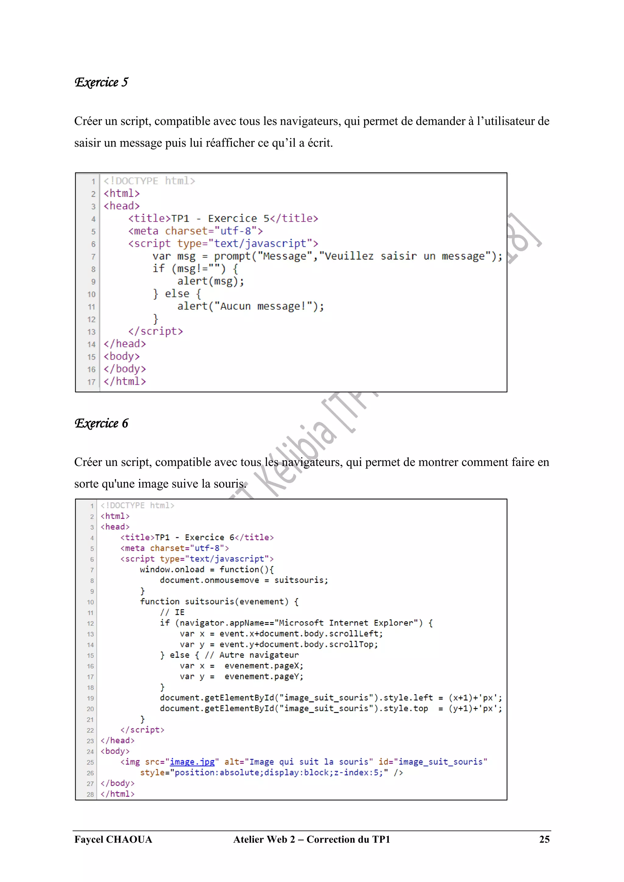 Faycel CHAOUA Atelier Web 2  Correction du TP1 25
Exercice 5
Créer un script, compatible avec tous les navigateurs, qui permet de demander à l’utilisateur de
saisir un message puis lui réafficher ce qu’il a écrit.
Exercice 6
Créer un script, compatible avec tous les navigateurs, qui permet de montrer comment faire en
sorte qu'une image suive la souris.
 