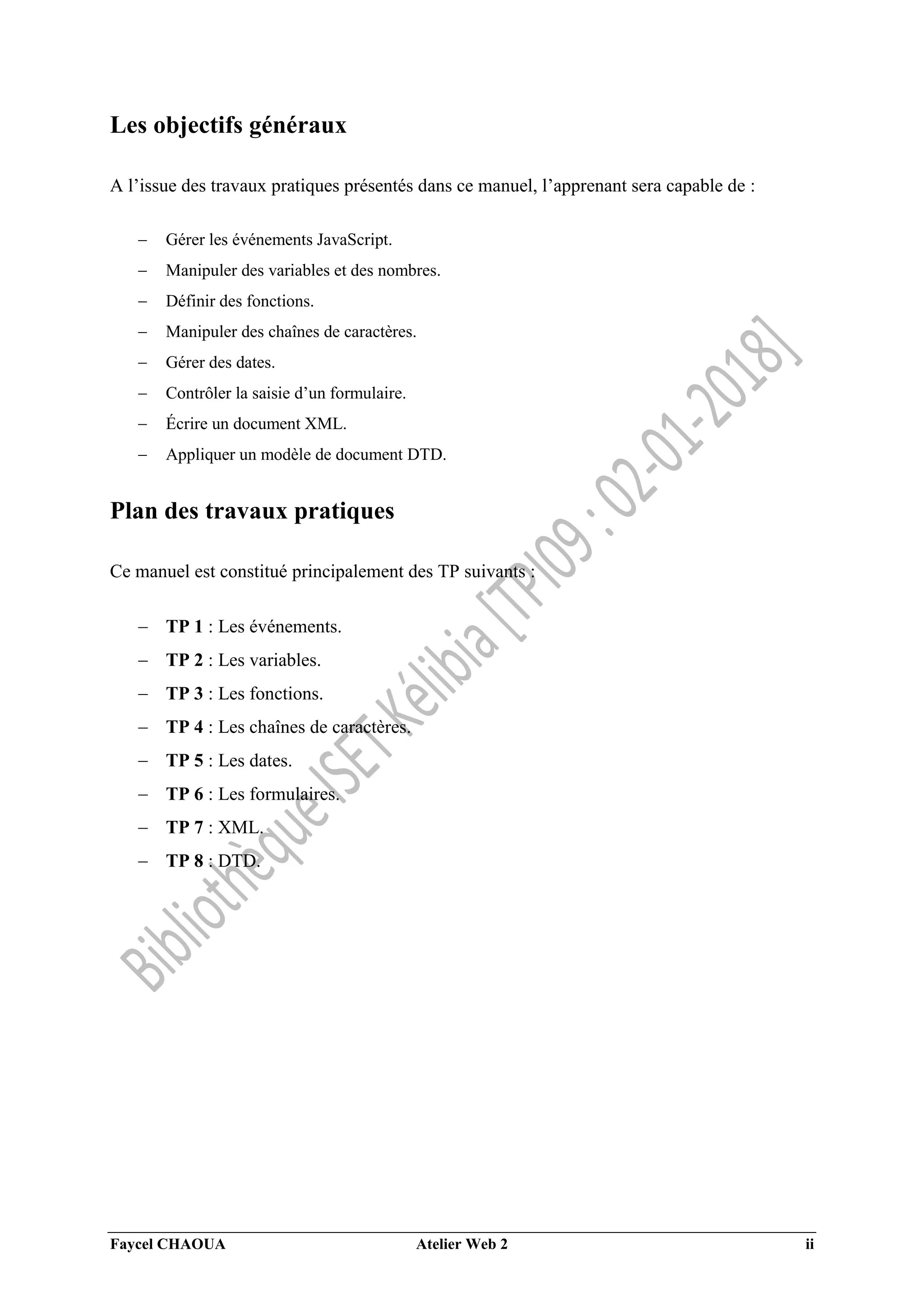 Faycel CHAOUA Atelier Web 2 ii
Les objectifs généraux
A l’issue des travaux pratiques présentés dans ce manuel, l’apprenant sera capable de :
 Gérer les événements JavaScript.
 Manipuler des variables et des nombres.
 Définir des fonctions.
 Manipuler des chaînes de caractères.
 Gérer des dates.
 Contrôler la saisie d’un formulaire.
 Écrire un document XML.
 Appliquer un modèle de document DTD.
Plan des travaux pratiques
Ce manuel est constitué principalement des TP suivants :
 TP 1 : Les événements.
 TP 2 : Les variables.
 TP 3 : Les fonctions.
 TP 4 : Les chaînes de caractères.
 TP 5 : Les dates.
 TP 6 : Les formulaires.
 TP 7 : XML.
 TP 8 : DTD.
 
