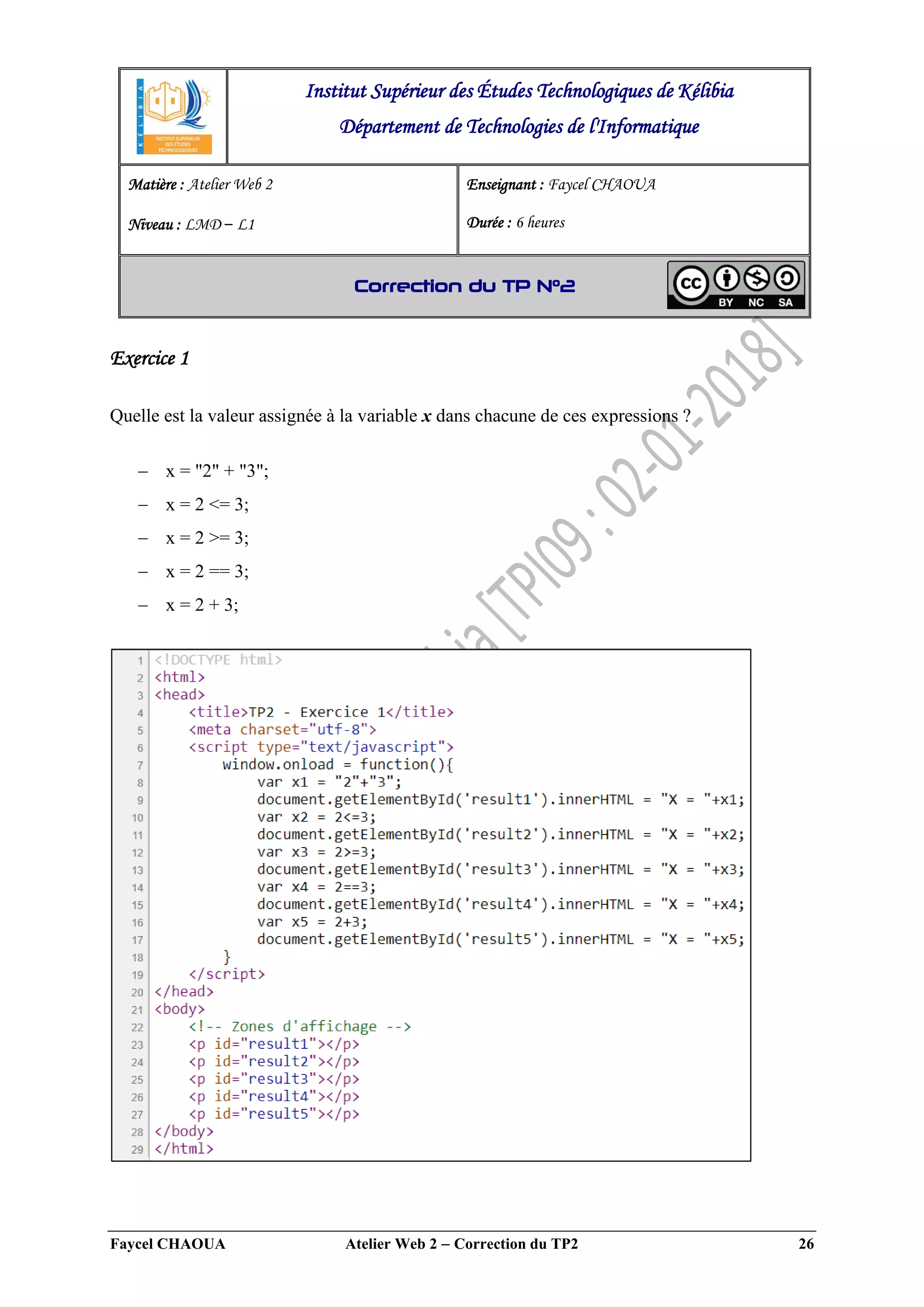 Faycel CHAOUA Atelier Web 2  Correction du TP2 26
Exercice 1
Quelle est la valeur assignée à la variable x dans chacune de ces expressions ?
 x = "2" + "3";
 x = 2 <= 3;
 x = 2 >= 3;
 x = 2 == 3;
 x = 2 + 3;
Institut Supérieur des Études Technologiques de Kélibia
Département de Technologies de l'Informatique
Matière : Atelier Web 2
Niveau : LMD ‒ L1
Enseignant : Faycel CHAOUA
Durée : 6 heures
Correction du TP N°2
 
