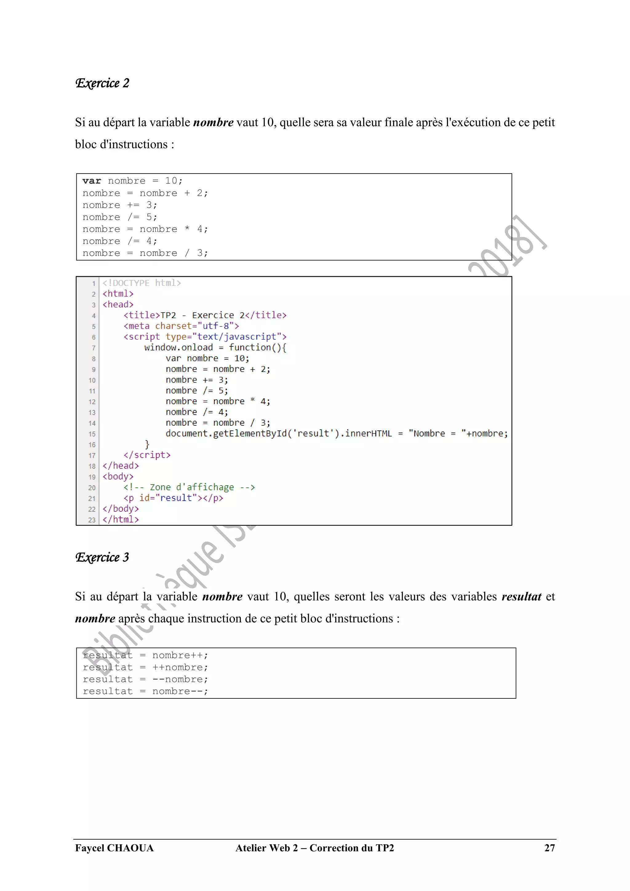 Faycel CHAOUA Atelier Web 2  Correction du TP2 27
Exercice 2
Si au départ la variable nombre vaut 10, quelle sera sa valeur finale après l'exécution de ce petit
bloc d'instructions :
var nombre = 10;
nombre = nombre + 2;
nombre += 3;
nombre /= 5;
nombre = nombre * 4;
nombre /= 4;
nombre = nombre / 3;
Exercice 3
Si au départ la variable nombre vaut 10, quelles seront les valeurs des variables resultat et
nombre après chaque instruction de ce petit bloc d'instructions :
resultat = nombre++;
resultat = ++nombre;
resultat = --nombre;
resultat = nombre--;
 