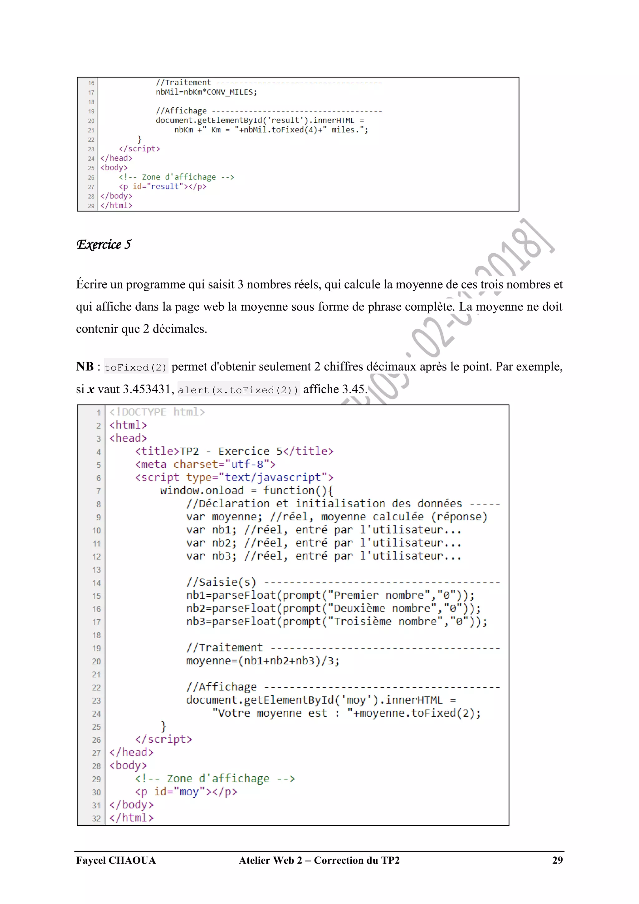 Faycel CHAOUA Atelier Web 2  Correction du TP2 29
Exercice 5
Écrire un programme qui saisit 3 nombres réels, qui calcule la moyenne de ces trois nombres et
qui affiche dans la page web la moyenne sous forme de phrase complète. La moyenne ne doit
contenir que 2 décimales.
NB : toFixed(2) permet d'obtenir seulement 2 chiffres décimaux après le point. Par exemple,
si x vaut 3.453431, alert(x.toFixed(2)) affiche 3.45.
 
