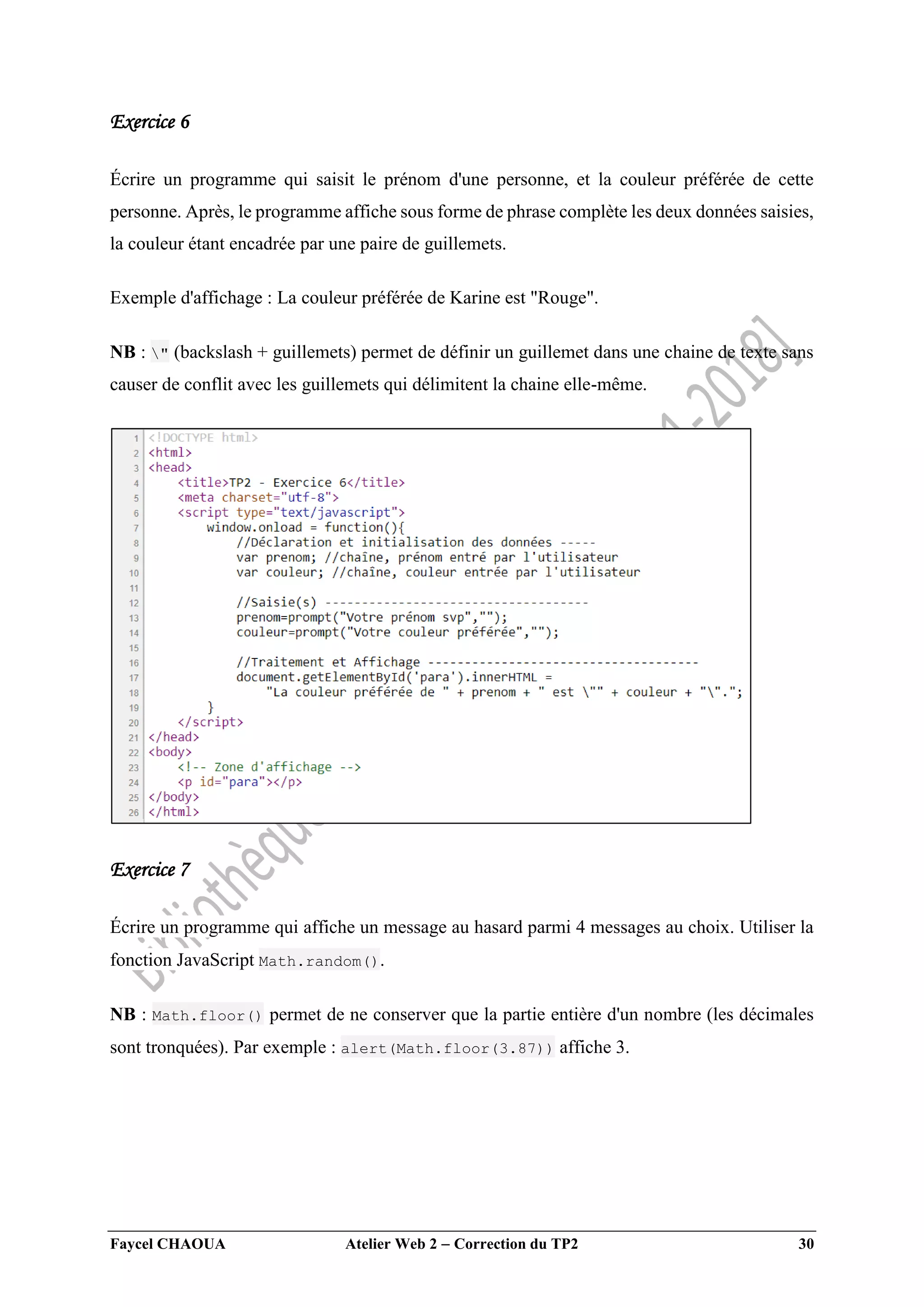 Faycel CHAOUA Atelier Web 2  Correction du TP2 30
Exercice 6
Écrire un programme qui saisit le prénom d'une personne, et la couleur préférée de cette
personne. Après, le programme affiche sous forme de phrase complète les deux données saisies,
la couleur étant encadrée par une paire de guillemets.
Exemple d'affichage : La couleur préférée de Karine est "Rouge".
NB : " (backslash + guillemets) permet de définir un guillemet dans une chaine de texte sans
causer de conflit avec les guillemets qui délimitent la chaine elle-même.
Exercice 7
Écrire un programme qui affiche un message au hasard parmi 4 messages au choix. Utiliser la
fonction JavaScript Math.random().
NB : Math.floor() permet de ne conserver que la partie entière d'un nombre (les décimales
sont tronquées). Par exemple : alert(Math.floor(3.87)) affiche 3.
 