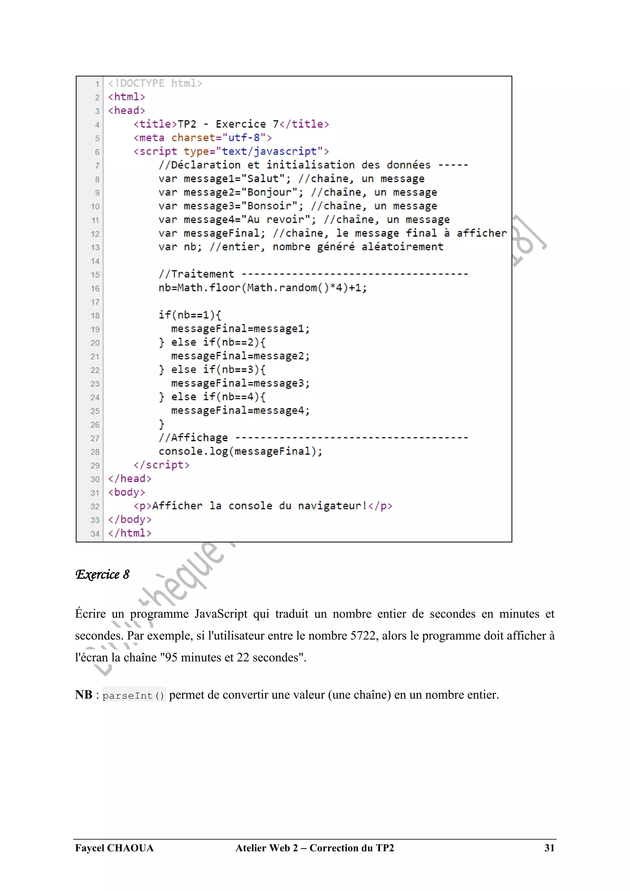 Faycel CHAOUA Atelier Web 2  Correction du TP2 31
Exercice 8
Écrire un programme JavaScript qui traduit un nombre entier de secondes en minutes et
secondes. Par exemple, si l'utilisateur entre le nombre 5722, alors le programme doit afficher à
l'écran la chaîne "95 minutes et 22 secondes".
NB : parseInt() permet de convertir une valeur (une chaîne) en un nombre entier.
 