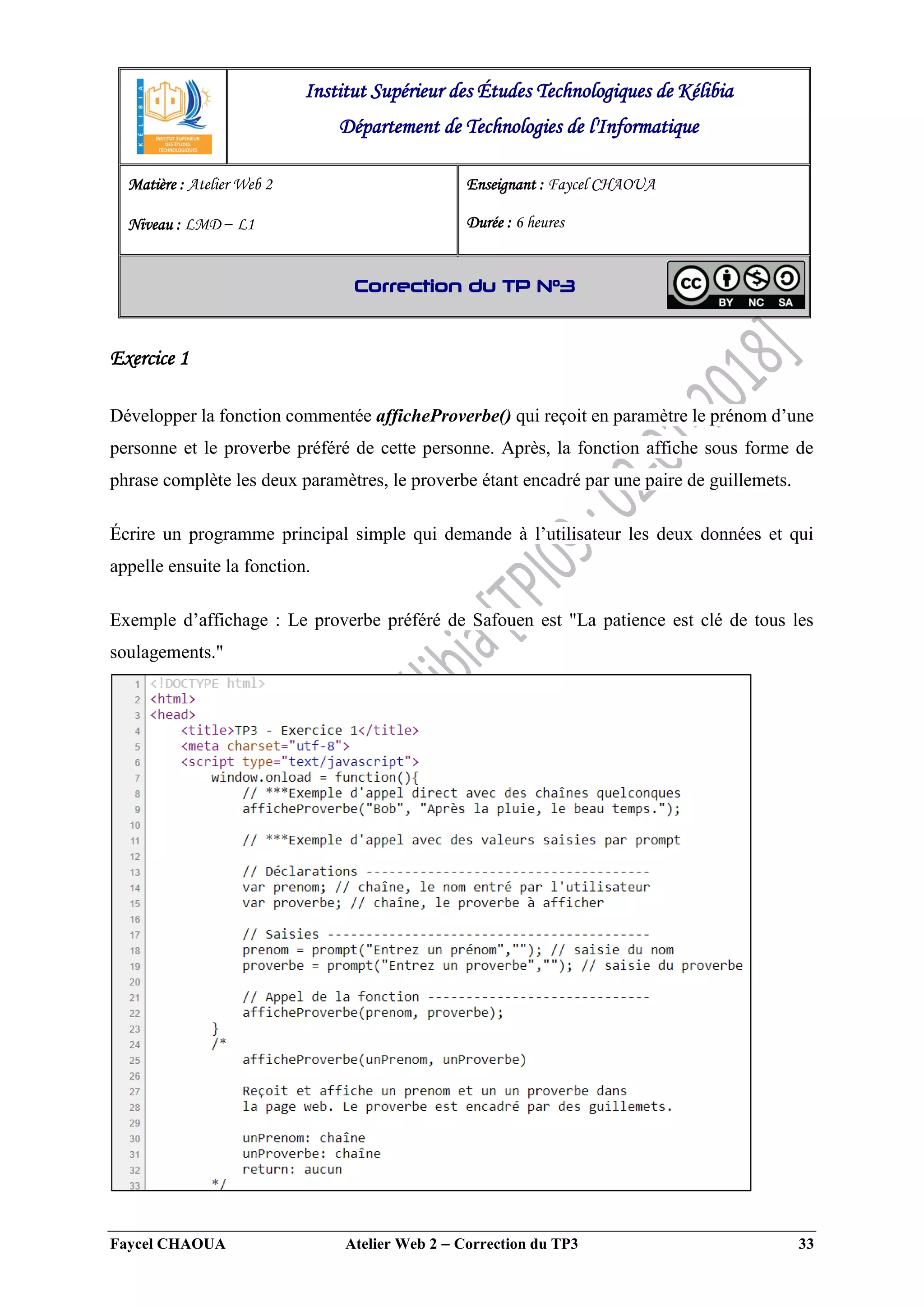 Faycel CHAOUA Atelier Web 2  Correction du TP3 33
Exercice 1
Développer la fonction commentée afficheProverbe() qui reçoit en paramètre le prénom d’une
personne et le proverbe préféré de cette personne. Après, la fonction affiche sous forme de
phrase complète les deux paramètres, le proverbe étant encadré par une paire de guillemets.
Écrire un programme principal simple qui demande à l’utilisateur les deux données et qui
appelle ensuite la fonction.
Exemple d’affichage : Le proverbe préféré de Safouen est "La patience est clé de tous les
soulagements."
Institut Supérieur des Études Technologiques de Kélibia
Département de Technologies de l'Informatique
Matière : Atelier Web 2
Niveau : LMD ‒ L1
Enseignant : Faycel CHAOUA
Durée : 6 heures
Correction du TP N°3
 