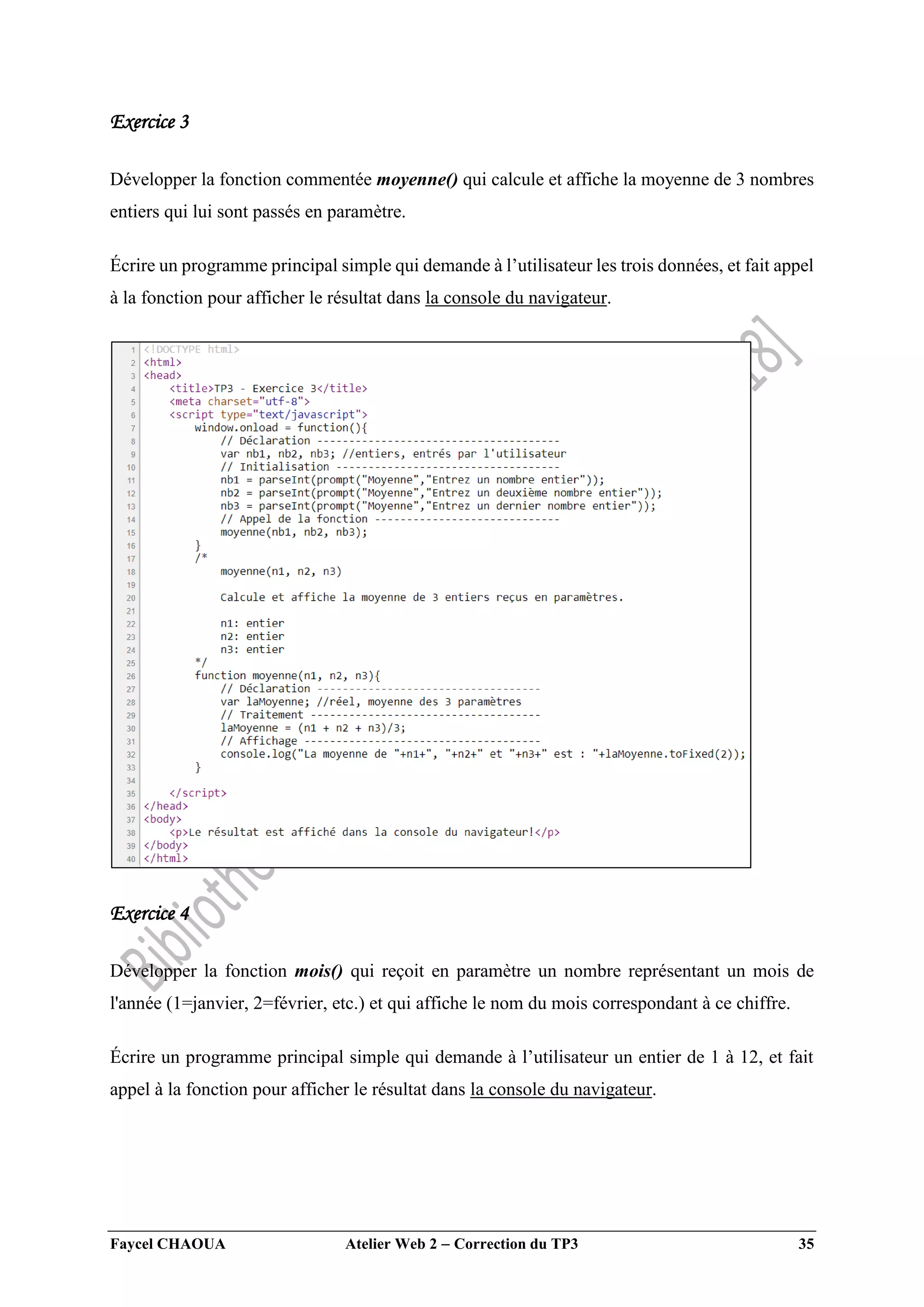 Faycel CHAOUA Atelier Web 2  Correction du TP3 35
Exercice 3
Développer la fonction commentée moyenne() qui calcule et affiche la moyenne de 3 nombres
entiers qui lui sont passés en paramètre.
Écrire un programme principal simple qui demande à l’utilisateur les trois données, et fait appel
à la fonction pour afficher le résultat dans la console du navigateur.
Exercice 4
Développer la fonction mois() qui reçoit en paramètre un nombre représentant un mois de
l'année (1=janvier, 2=février, etc.) et qui affiche le nom du mois correspondant à ce chiffre.
Écrire un programme principal simple qui demande à l’utilisateur un entier de 1 à 12, et fait
appel à la fonction pour afficher le résultat dans la console du navigateur.
 