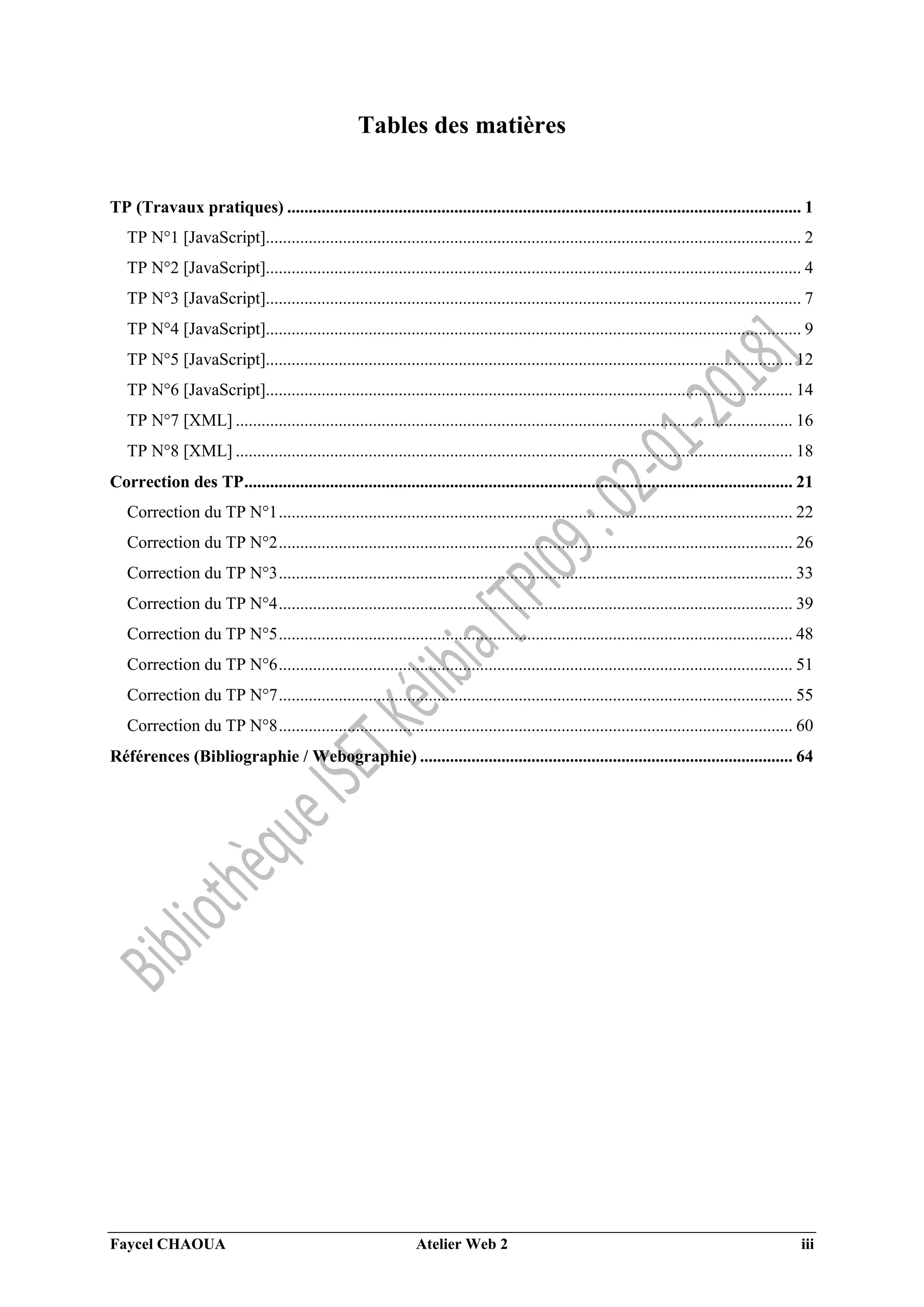 Faycel CHAOUA Atelier Web 2 iii
Tables des matières
TP (Travaux pratiques) ........................................................................................................................ 1
TP N°1 [JavaScript]............................................................................................................................. 2
TP N°2 [JavaScript]............................................................................................................................. 4
TP N°3 [JavaScript]............................................................................................................................. 7
TP N°4 [JavaScript]............................................................................................................................. 9
TP N°5 [JavaScript]........................................................................................................................... 12
TP N°6 [JavaScript]........................................................................................................................... 14
TP N°7 [XML] .................................................................................................................................. 16
TP N°8 [XML] .................................................................................................................................. 18
Correction des TP................................................................................................................................ 21
Correction du TP N°1........................................................................................................................ 22
Correction du TP N°2........................................................................................................................ 26
Correction du TP N°3........................................................................................................................ 33
Correction du TP N°4........................................................................................................................ 39
Correction du TP N°5........................................................................................................................ 48
Correction du TP N°6........................................................................................................................ 51
Correction du TP N°7........................................................................................................................ 55
Correction du TP N°8........................................................................................................................ 60
Références (Bibliographie / Webographie) ....................................................................................... 64
 