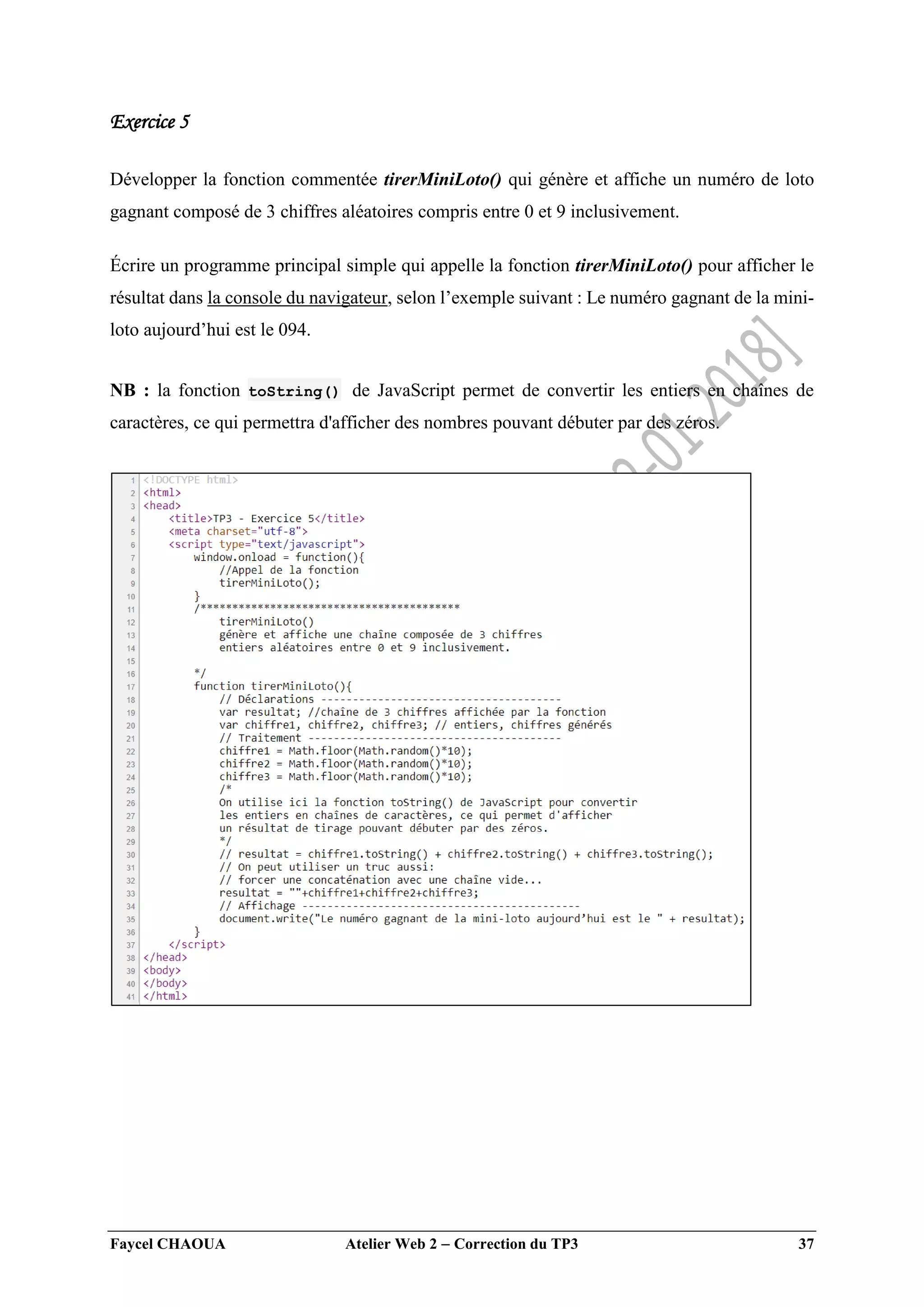 Faycel CHAOUA Atelier Web 2  Correction du TP3 37
Exercice 5
Développer la fonction commentée tirerMiniLoto() qui génère et affiche un numéro de loto
gagnant composé de 3 chiffres aléatoires compris entre 0 et 9 inclusivement.
Écrire un programme principal simple qui appelle la fonction tirerMiniLoto() pour afficher le
résultat dans la console du navigateur, selon l’exemple suivant : Le numéro gagnant de la mini-
loto aujourd’hui est le 094.
NB : la fonction toString() de JavaScript permet de convertir les entiers en chaînes de
caractères, ce qui permettra d'afficher des nombres pouvant débuter par des zéros.
 
