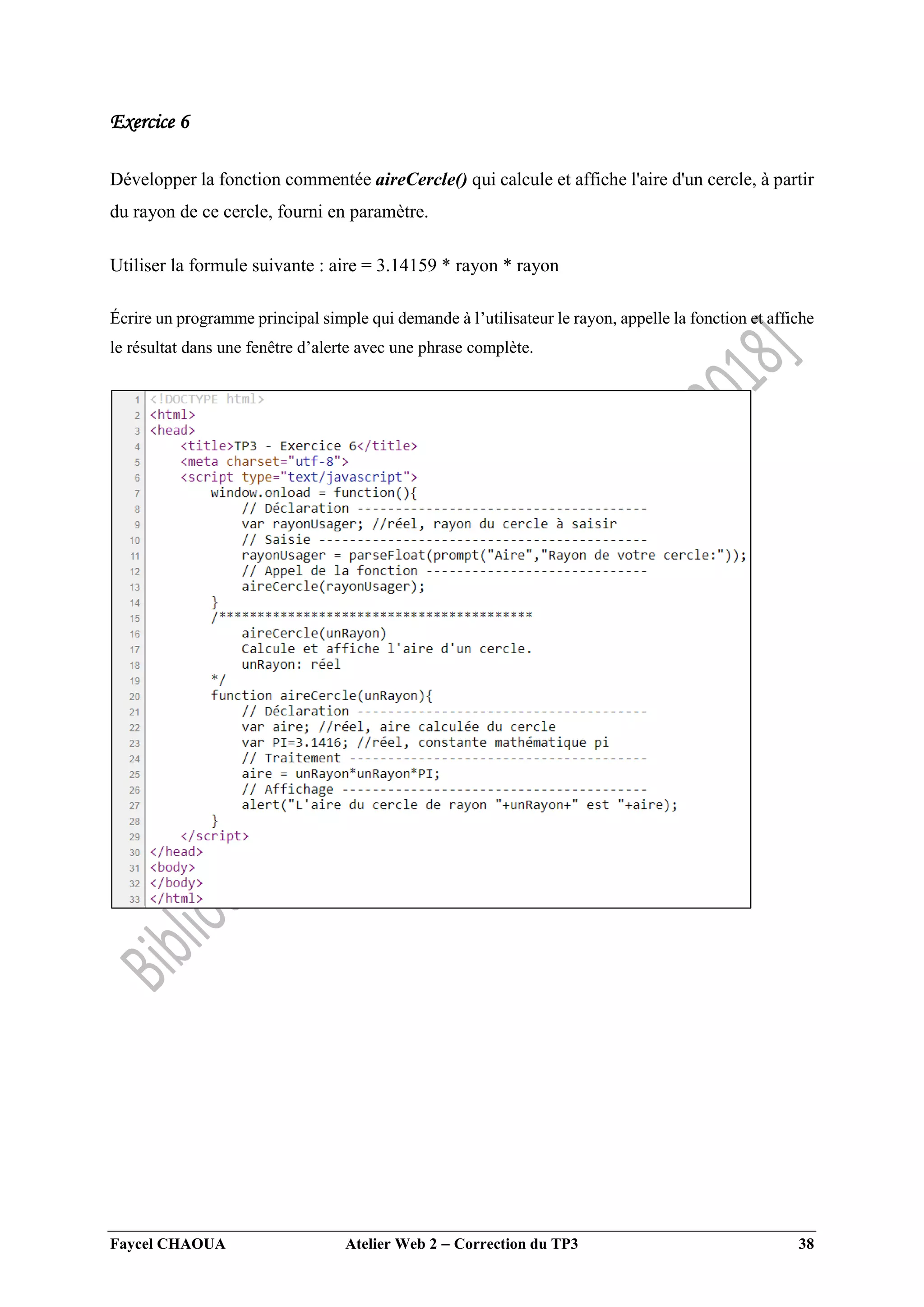 Faycel CHAOUA Atelier Web 2  Correction du TP3 38
Exercice 6
Développer la fonction commentée aireCercle() qui calcule et affiche l'aire d'un cercle, à partir
du rayon de ce cercle, fourni en paramètre.
Utiliser la formule suivante : aire = 3.14159 * rayon * rayon
Écrire un programme principal simple qui demande à l’utilisateur le rayon, appelle la fonction et affiche
le résultat dans une fenêtre d’alerte avec une phrase complète.
 