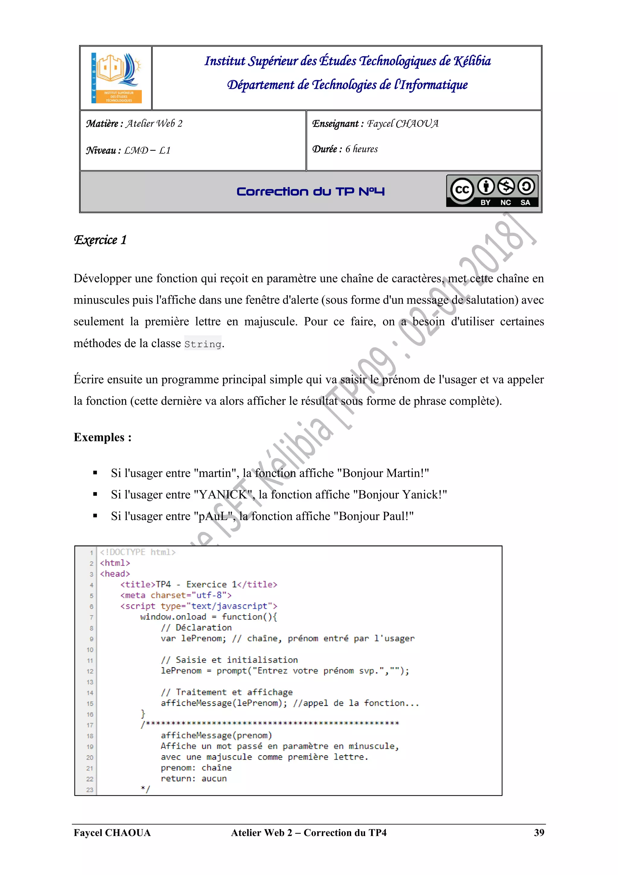 Faycel CHAOUA Atelier Web 2  Correction du TP4 39
Exercice 1
Développer une fonction qui reçoit en paramètre une chaîne de caractères, met cette chaîne en
minuscules puis l'affiche dans une fenêtre d'alerte (sous forme d'un message de salutation) avec
seulement la première lettre en majuscule. Pour ce faire, on a besoin d'utiliser certaines
méthodes de la classe String.
Écrire ensuite un programme principal simple qui va saisir le prénom de l'usager et va appeler
la fonction (cette dernière va alors afficher le résultat sous forme de phrase complète).
Exemples :
 Si l'usager entre "martin", la fonction affiche "Bonjour Martin!"
 Si l'usager entre "YANICK", la fonction affiche "Bonjour Yanick!"
 Si l'usager entre "pAuL", la fonction affiche "Bonjour Paul!"
Institut Supérieur des Études Technologiques de Kélibia
Département de Technologies de l'Informatique
Matière : Atelier Web 2
Niveau : LMD ‒ L1
Enseignant : Faycel CHAOUA
Durée : 6 heures
Correction du TP N°4
 