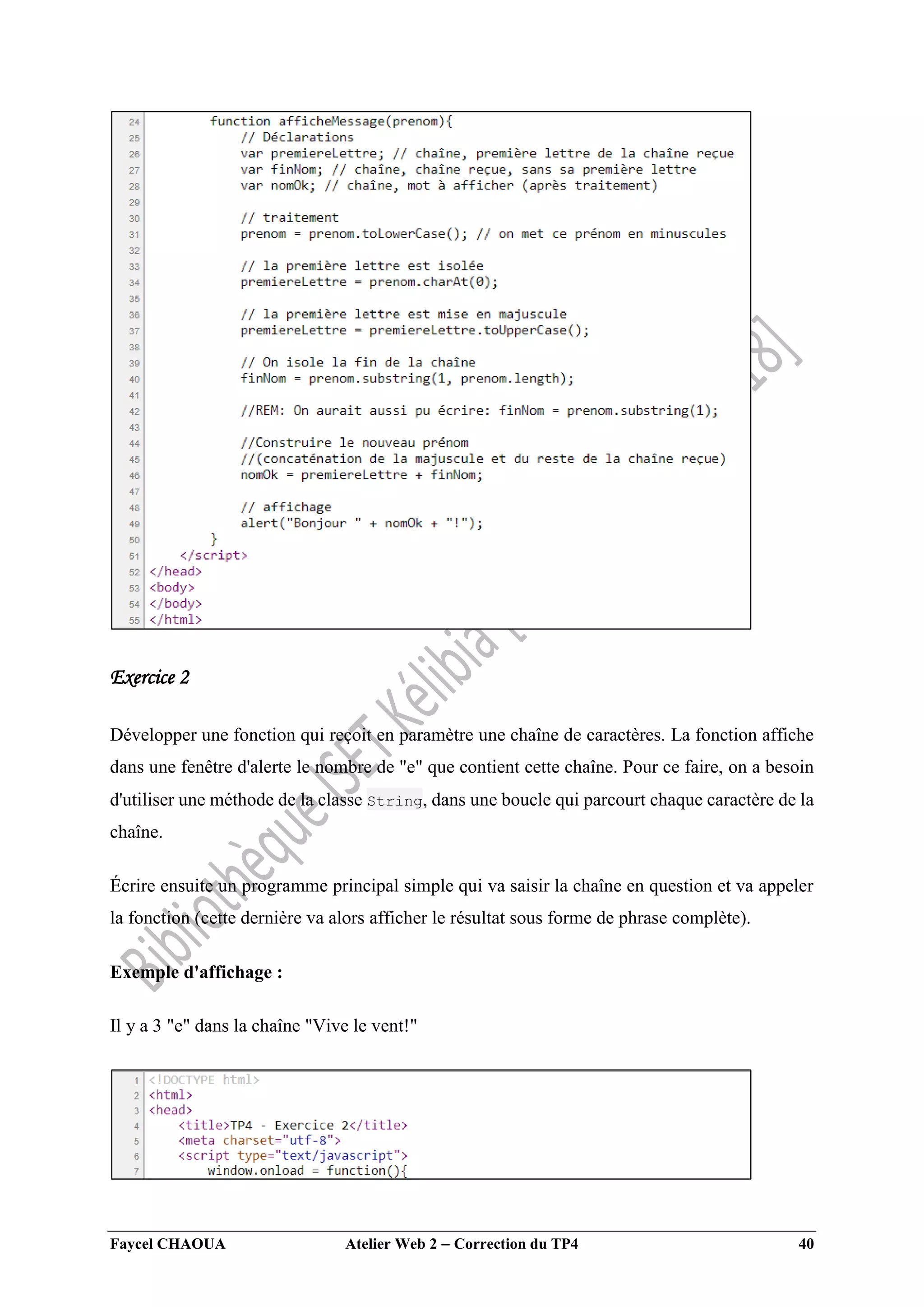 Faycel CHAOUA Atelier Web 2  Correction du TP4 40
Exercice 2
Développer une fonction qui reçoit en paramètre une chaîne de caractères. La fonction affiche
dans une fenêtre d'alerte le nombre de "e" que contient cette chaîne. Pour ce faire, on a besoin
d'utiliser une méthode de la classe String, dans une boucle qui parcourt chaque caractère de la
chaîne.
Écrire ensuite un programme principal simple qui va saisir la chaîne en question et va appeler
la fonction (cette dernière va alors afficher le résultat sous forme de phrase complète).
Exemple d'affichage :
Il y a 3 "e" dans la chaîne "Vive le vent!"
 