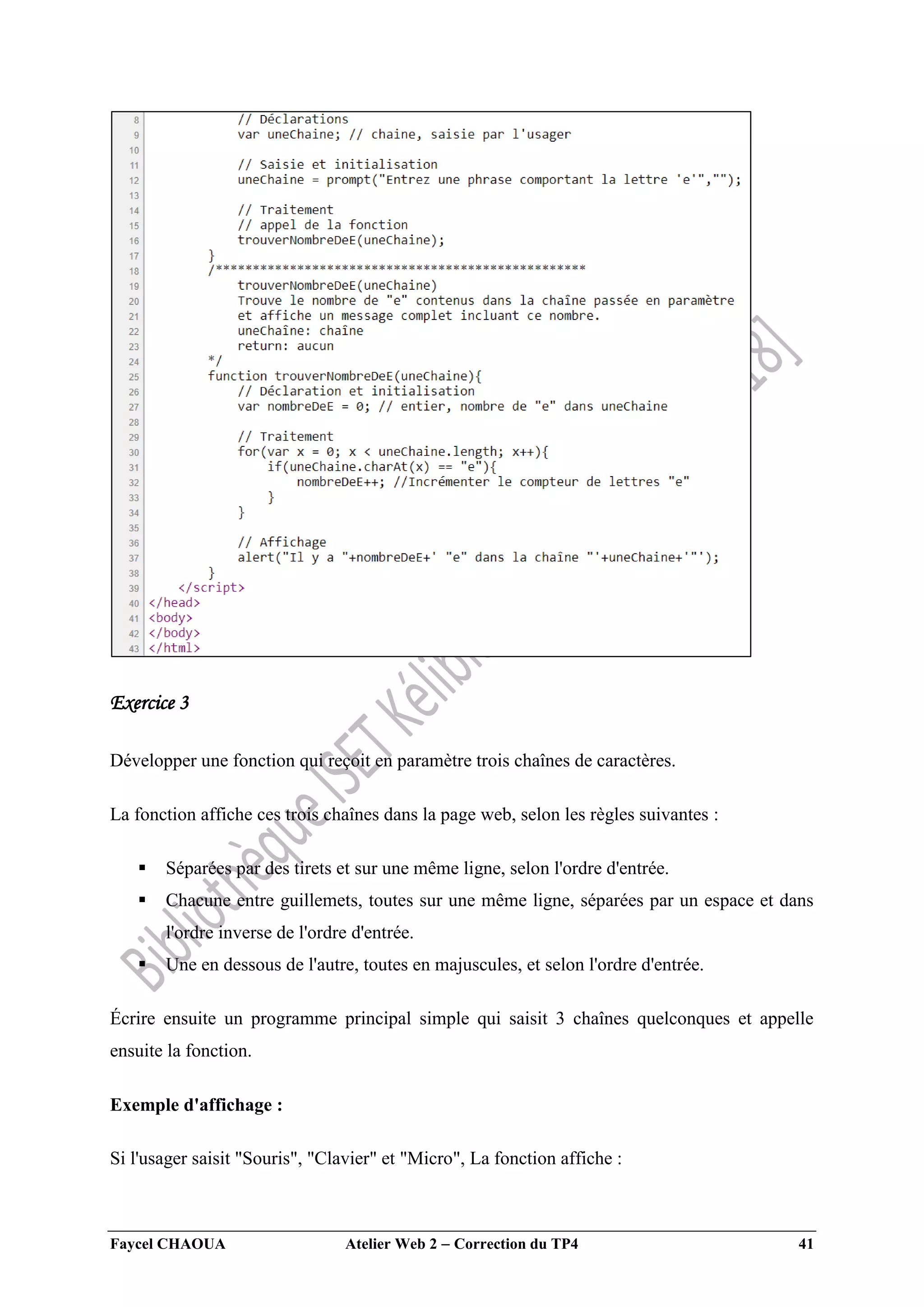 Faycel CHAOUA Atelier Web 2  Correction du TP4 41
Exercice 3
Développer une fonction qui reçoit en paramètre trois chaînes de caractères.
La fonction affiche ces trois chaînes dans la page web, selon les règles suivantes :
 Séparées par des tirets et sur une même ligne, selon l'ordre d'entrée.
 Chacune entre guillemets, toutes sur une même ligne, séparées par un espace et dans
l'ordre inverse de l'ordre d'entrée.
 Une en dessous de l'autre, toutes en majuscules, et selon l'ordre d'entrée.
Écrire ensuite un programme principal simple qui saisit 3 chaînes quelconques et appelle
ensuite la fonction.
Exemple d'affichage :
Si l'usager saisit "Souris", "Clavier" et "Micro", La fonction affiche :
 