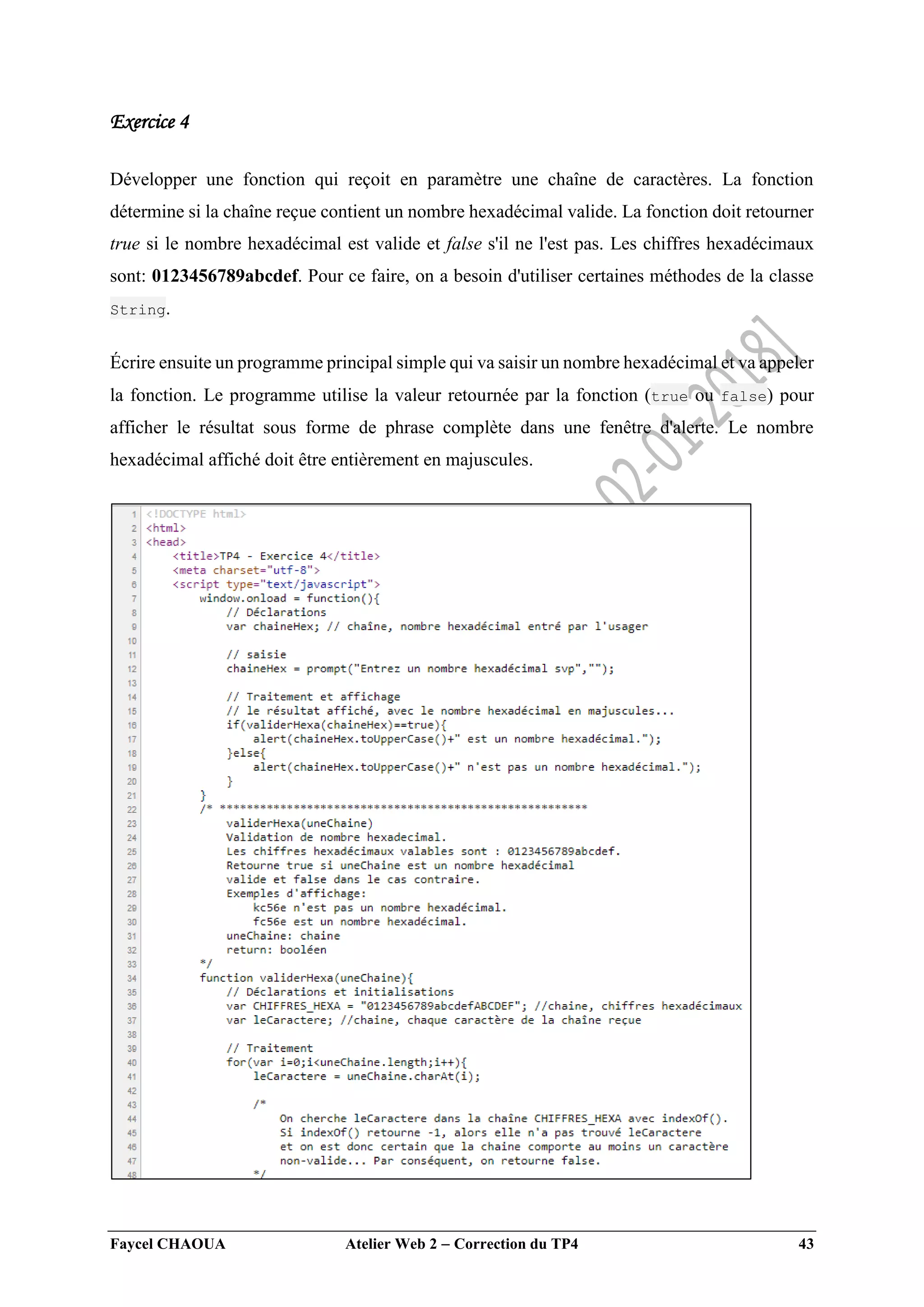 Faycel CHAOUA Atelier Web 2  Correction du TP4 43
Exercice 4
Développer une fonction qui reçoit en paramètre une chaîne de caractères. La fonction
détermine si la chaîne reçue contient un nombre hexadécimal valide. La fonction doit retourner
true si le nombre hexadécimal est valide et false s'il ne l'est pas. Les chiffres hexadécimaux
sont: 0123456789abcdef. Pour ce faire, on a besoin d'utiliser certaines méthodes de la classe
String.
Écrire ensuite un programme principal simple qui va saisir un nombre hexadécimal et va appeler
la fonction. Le programme utilise la valeur retournée par la fonction (true ou false) pour
afficher le résultat sous forme de phrase complète dans une fenêtre d'alerte. Le nombre
hexadécimal affiché doit être entièrement en majuscules.
 