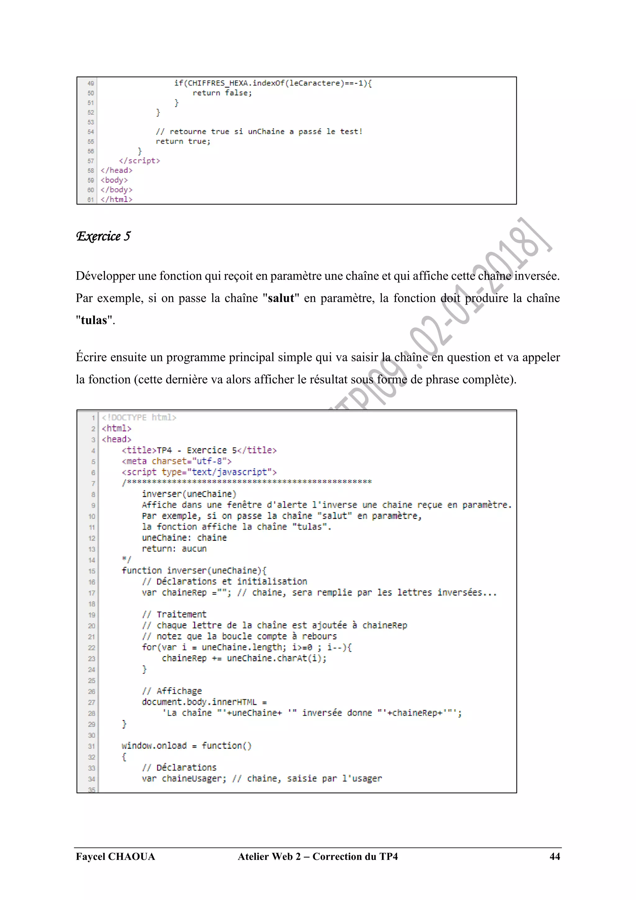 Faycel CHAOUA Atelier Web 2  Correction du TP4 44
Exercice 5
Développer une fonction qui reçoit en paramètre une chaîne et qui affiche cette chaîne inversée.
Par exemple, si on passe la chaîne "salut" en paramètre, la fonction doit produire la chaîne
"tulas".
Écrire ensuite un programme principal simple qui va saisir la chaîne en question et va appeler
la fonction (cette dernière va alors afficher le résultat sous forme de phrase complète).
 