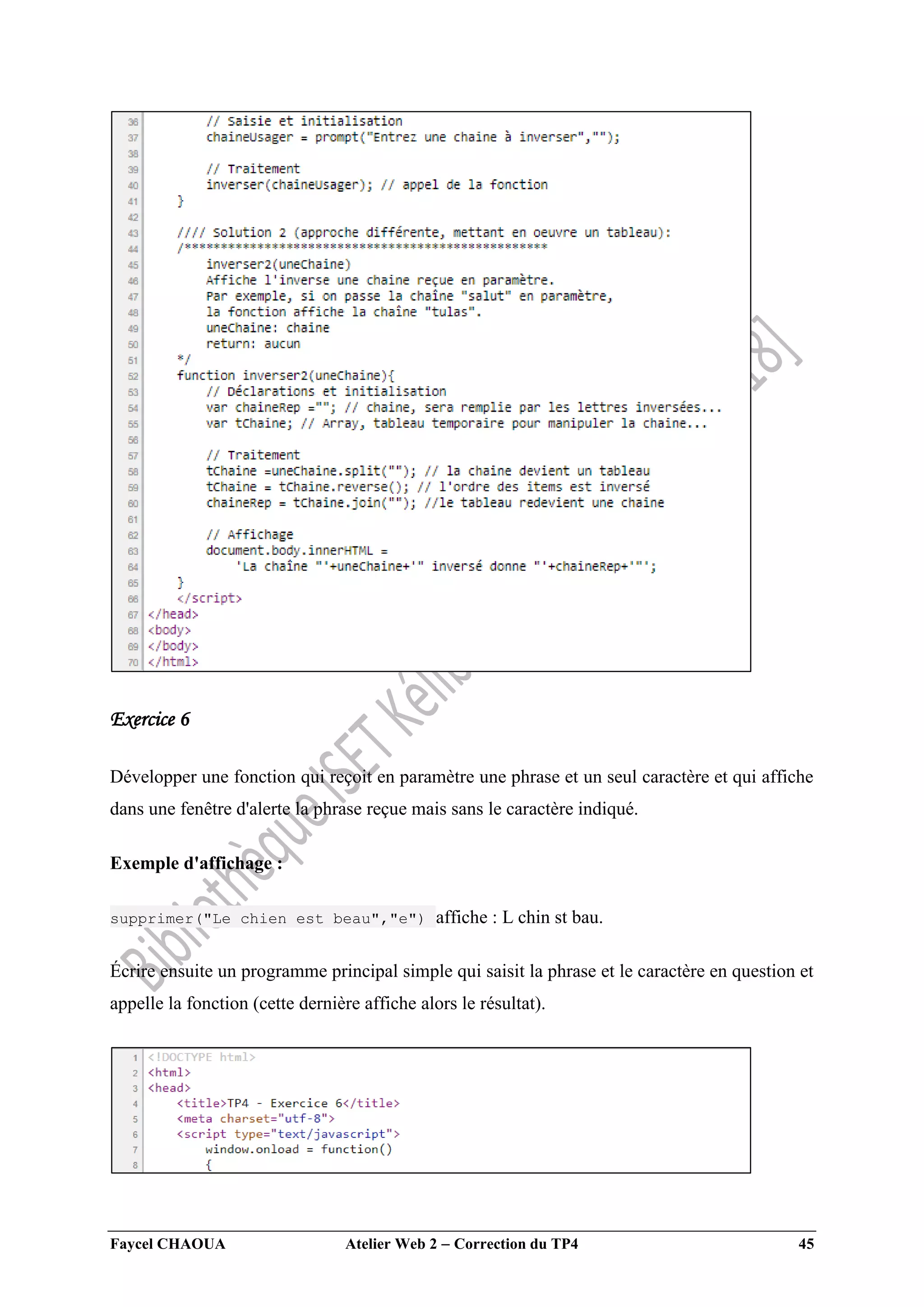 Faycel CHAOUA Atelier Web 2  Correction du TP4 45
Exercice 6
Développer une fonction qui reçoit en paramètre une phrase et un seul caractère et qui affiche
dans une fenêtre d'alerte la phrase reçue mais sans le caractère indiqué.
Exemple d'affichage :
supprimer("Le chien est beau","e") affiche : L chin st bau.
Écrire ensuite un programme principal simple qui saisit la phrase et le caractère en question et
appelle la fonction (cette dernière affiche alors le résultat).
 