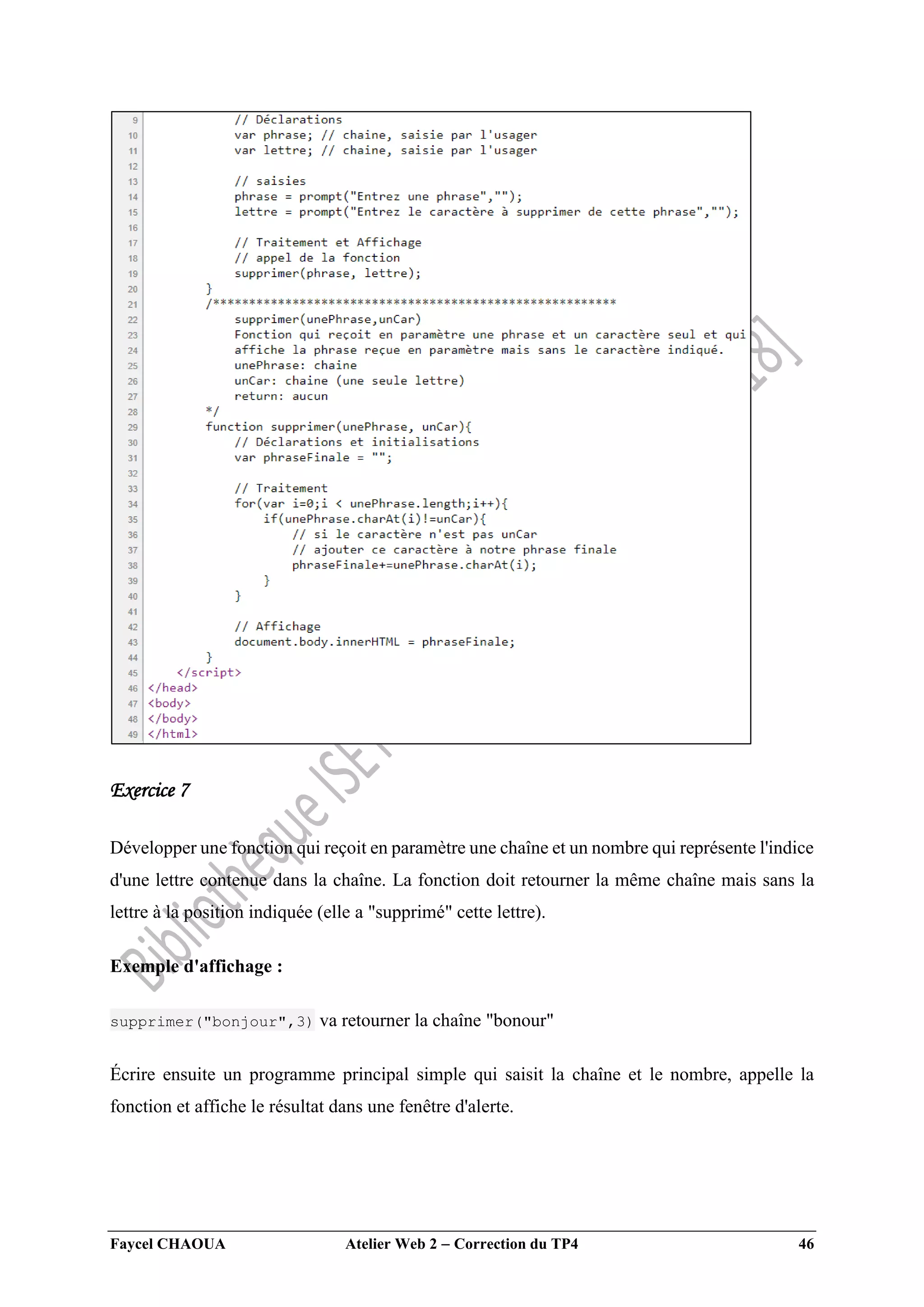 Faycel CHAOUA Atelier Web 2  Correction du TP4 46
Exercice 7
Développer une fonction qui reçoit en paramètre une chaîne et un nombre qui représente l'indice
d'une lettre contenue dans la chaîne. La fonction doit retourner la même chaîne mais sans la
lettre à la position indiquée (elle a "supprimé" cette lettre).
Exemple d'affichage :
supprimer("bonjour",3) va retourner la chaîne "bonour"
Écrire ensuite un programme principal simple qui saisit la chaîne et le nombre, appelle la
fonction et affiche le résultat dans une fenêtre d'alerte.
 