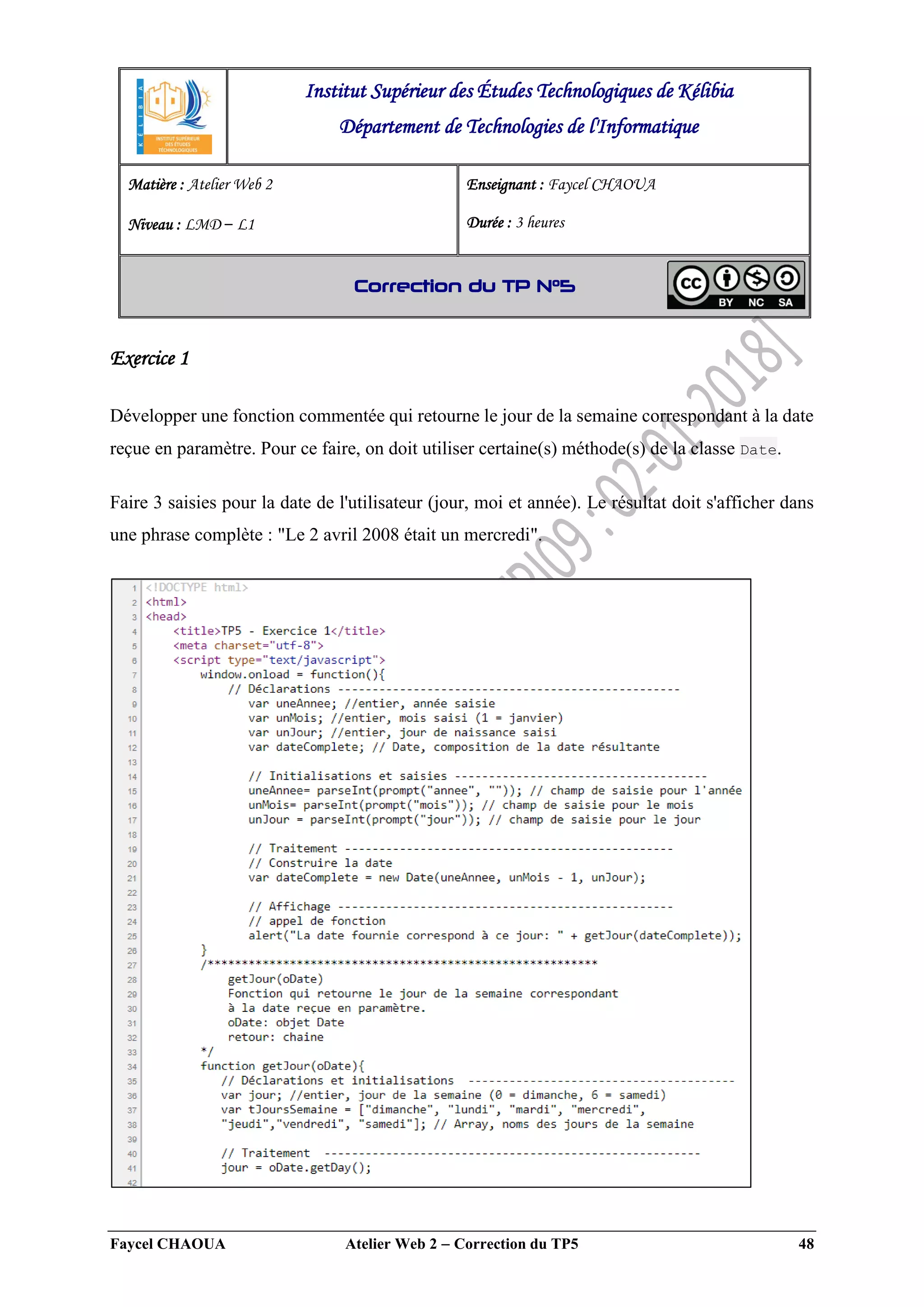 Faycel CHAOUA Atelier Web 2  Correction du TP5 48
Exercice 1
Développer une fonction commentée qui retourne le jour de la semaine correspondant à la date
reçue en paramètre. Pour ce faire, on doit utiliser certaine(s) méthode(s) de la classe Date.
Faire 3 saisies pour la date de l'utilisateur (jour, moi et année). Le résultat doit s'afficher dans
une phrase complète : "Le 2 avril 2008 était un mercredi".
Institut Supérieur des Études Technologiques de Kélibia
Département de Technologies de l'Informatique
Matière : Atelier Web 2
Niveau : LMD ‒ L1
Enseignant : Faycel CHAOUA
Durée : 3 heures
Correction du TP N°5
 