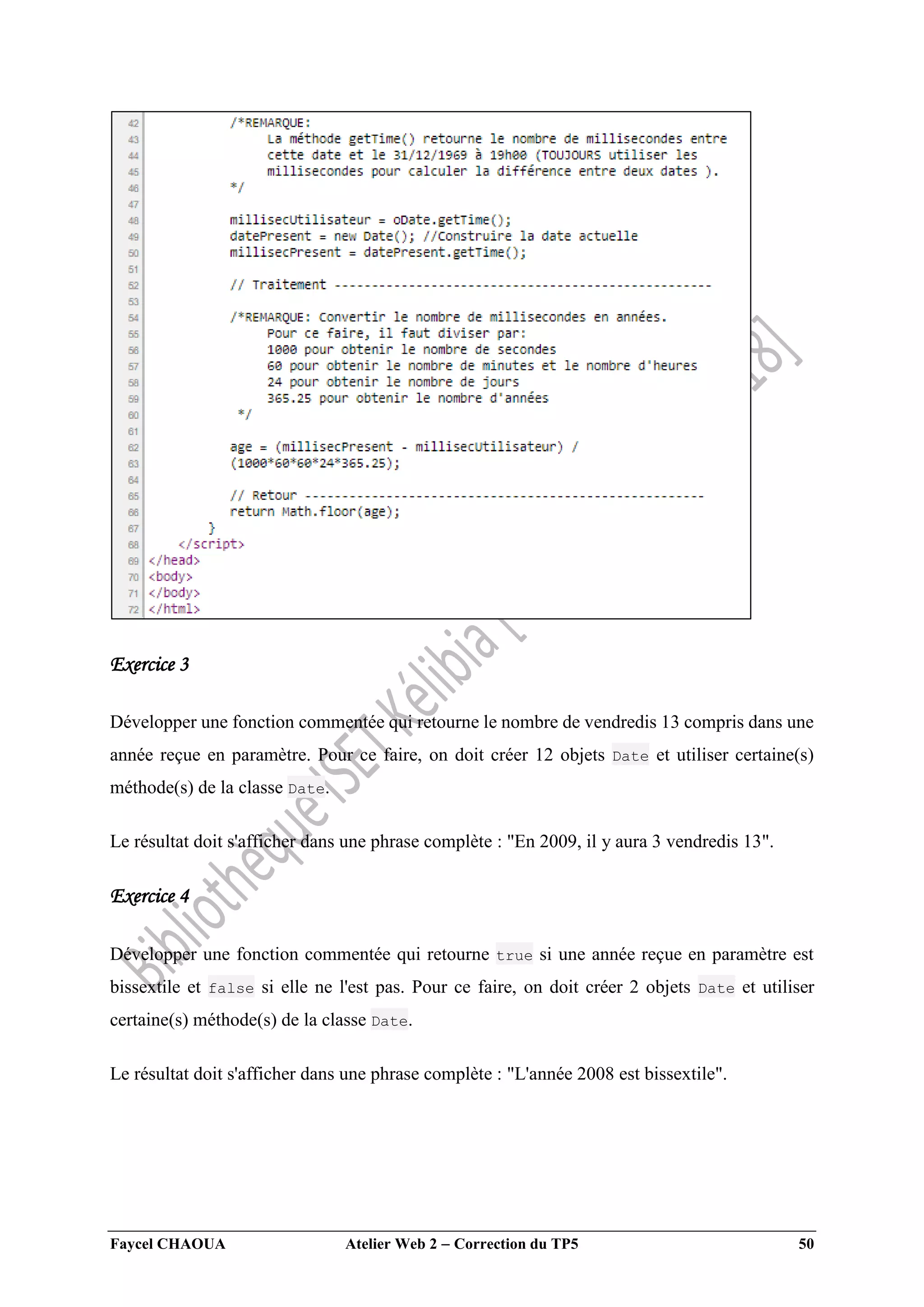 Faycel CHAOUA Atelier Web 2  Correction du TP5 50
Exercice 3
Développer une fonction commentée qui retourne le nombre de vendredis 13 compris dans une
année reçue en paramètre. Pour ce faire, on doit créer 12 objets Date et utiliser certaine(s)
méthode(s) de la classe Date.
Le résultat doit s'afficher dans une phrase complète : "En 2009, il y aura 3 vendredis 13".
Exercice 4
Développer une fonction commentée qui retourne true si une année reçue en paramètre est
bissextile et false si elle ne l'est pas. Pour ce faire, on doit créer 2 objets Date et utiliser
certaine(s) méthode(s) de la classe Date.
Le résultat doit s'afficher dans une phrase complète : "L'année 2008 est bissextile".
 