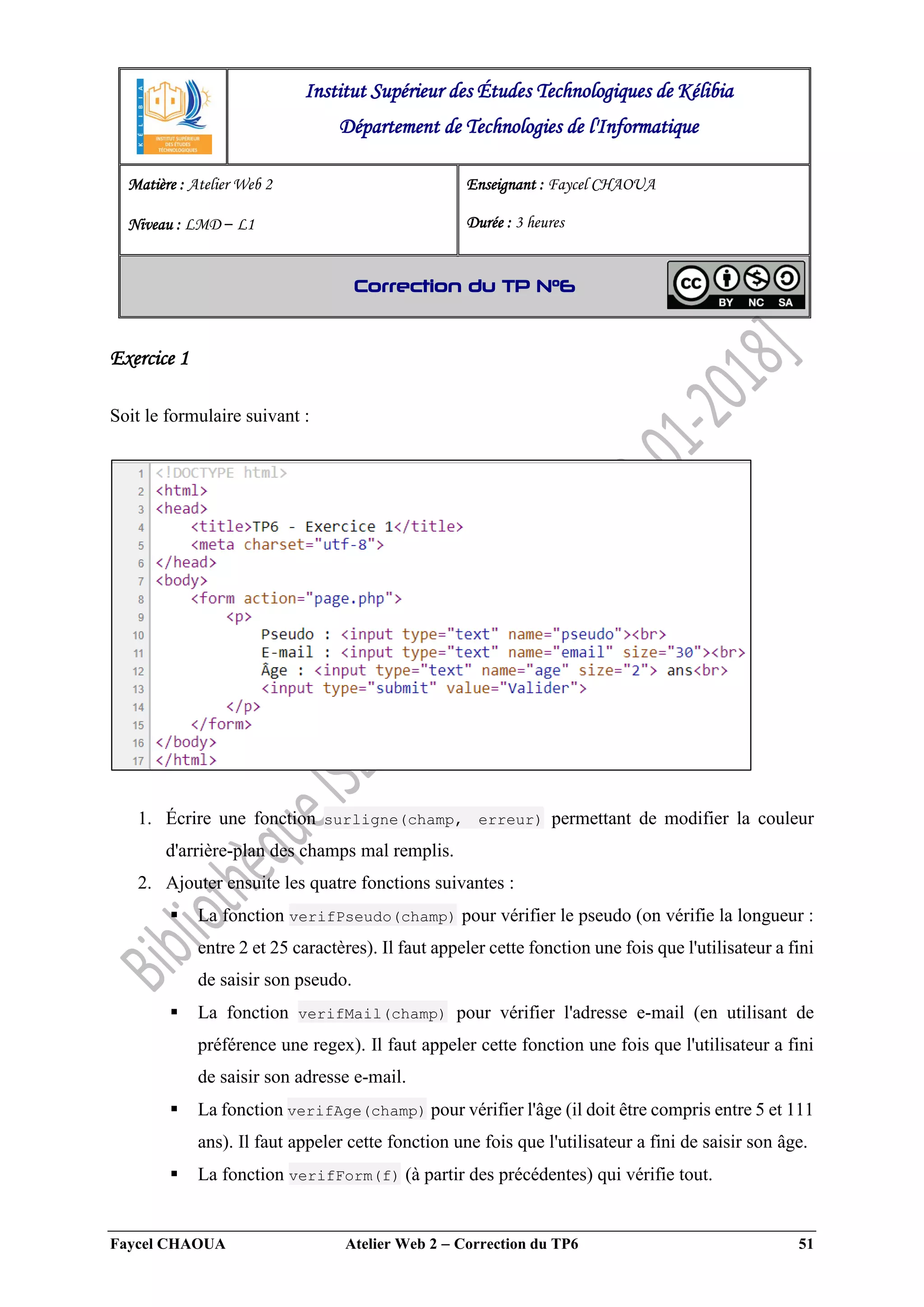 Faycel CHAOUA Atelier Web 2  Correction du TP6 51
Exercice 1
Soit le formulaire suivant :
1. Écrire une fonction surligne(champ, erreur) permettant de modifier la couleur
d'arrière-plan des champs mal remplis.
2. Ajouter ensuite les quatre fonctions suivantes :
 La fonction verifPseudo(champ) pour vérifier le pseudo (on vérifie la longueur :
entre 2 et 25 caractères). Il faut appeler cette fonction une fois que l'utilisateur a fini
de saisir son pseudo.
 La fonction verifMail(champ) pour vérifier l'adresse e-mail (en utilisant de
préférence une regex). Il faut appeler cette fonction une fois que l'utilisateur a fini
de saisir son adresse e-mail.
 La fonction verifAge(champ) pour vérifier l'âge (il doit être compris entre 5 et 111
ans). Il faut appeler cette fonction une fois que l'utilisateur a fini de saisir son âge.
 La fonction verifForm(f) (à partir des précédentes) qui vérifie tout.
Institut Supérieur des Études Technologiques de Kélibia
Département de Technologies de l'Informatique
Matière : Atelier Web 2
Niveau : LMD ‒ L1
Enseignant : Faycel CHAOUA
Durée : 3 heures
Correction du TP N°6
 