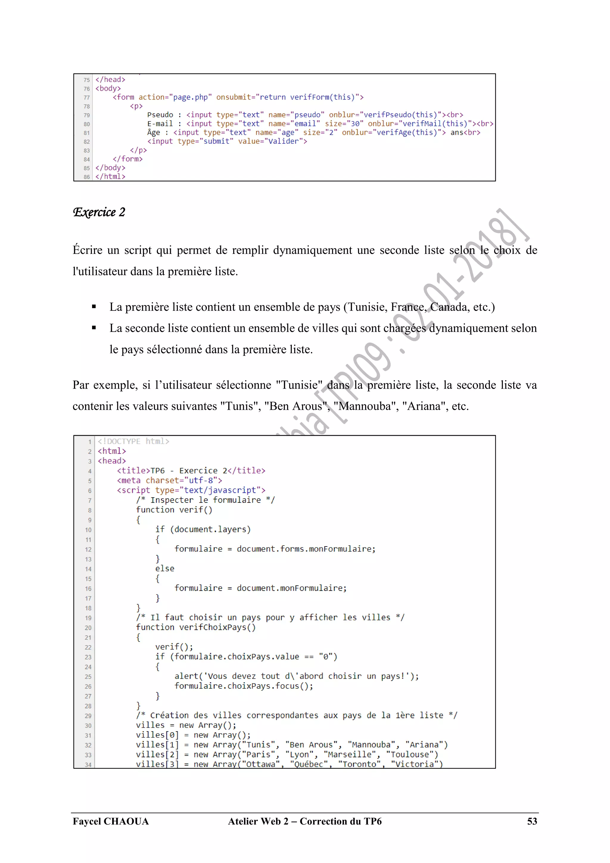 Faycel CHAOUA Atelier Web 2  Correction du TP6 53
Exercice 2
Écrire un script qui permet de remplir dynamiquement une seconde liste selon le choix de
l'utilisateur dans la première liste.
 La première liste contient un ensemble de pays (Tunisie, France, Canada, etc.)
 La seconde liste contient un ensemble de villes qui sont chargées dynamiquement selon
le pays sélectionné dans la première liste.
Par exemple, si l’utilisateur sélectionne "Tunisie" dans la première liste, la seconde liste va
contenir les valeurs suivantes "Tunis", "Ben Arous", "Mannouba", "Ariana", etc.
 