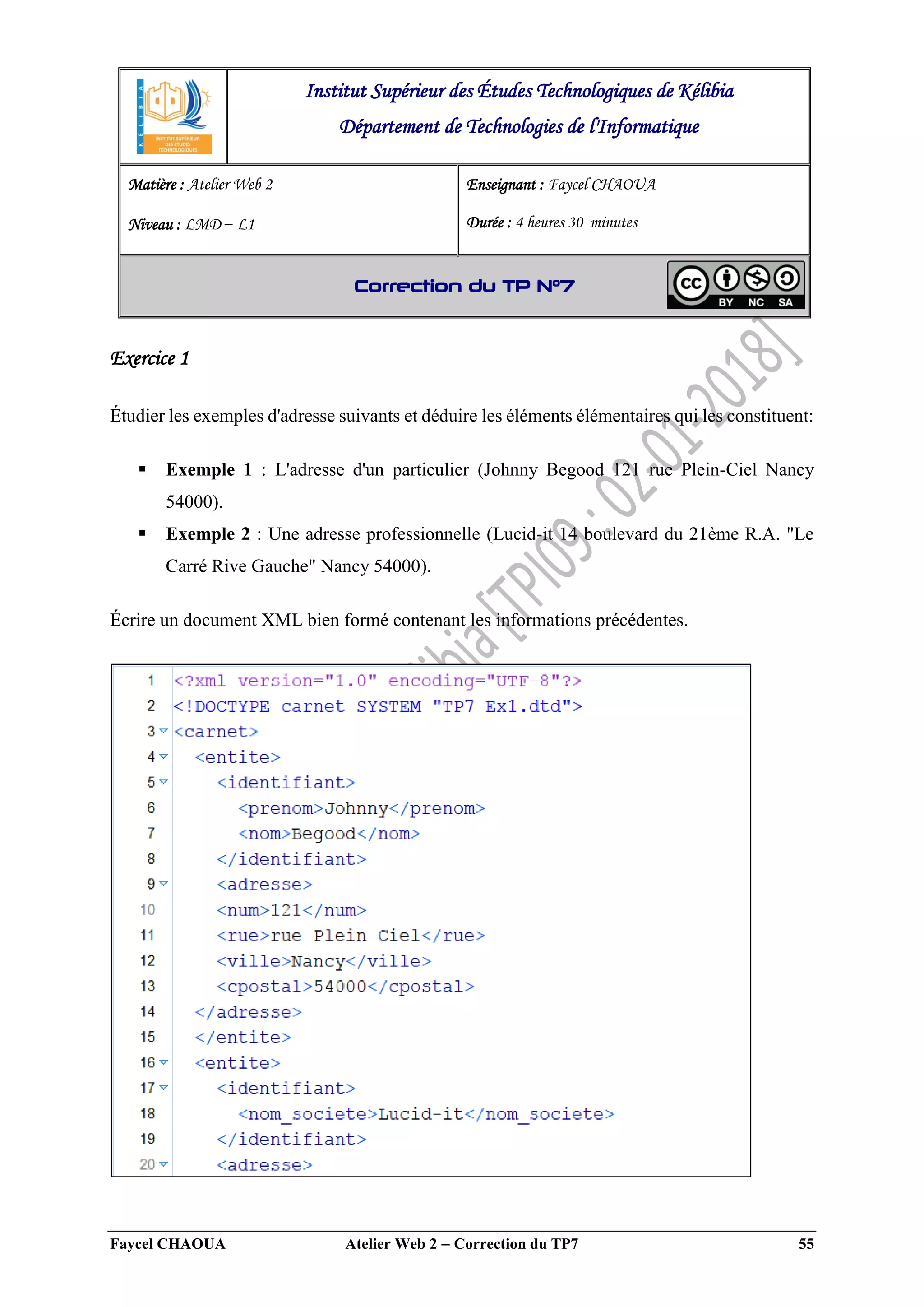 Faycel CHAOUA Atelier Web 2  Correction du TP7 55
Exercice 1
Étudier les exemples d'adresse suivants et déduire les éléments élémentaires qui les constituent:
 Exemple 1 : L'adresse d'un particulier (Johnny Begood 121 rue Plein-Ciel Nancy
54000).
 Exemple 2 : Une adresse professionnelle (Lucid-it 14 boulevard du 21ème R.A. "Le
Carré Rive Gauche" Nancy 54000).
Écrire un document XML bien formé contenant les informations précédentes.
Institut Supérieur des Études Technologiques de Kélibia
Département de Technologies de l'Informatique
Matière : Atelier Web 2
Niveau : LMD ‒ L1
Enseignant : Faycel CHAOUA
Durée : 4 heures 30 minutes
Correction du TP N°7
 