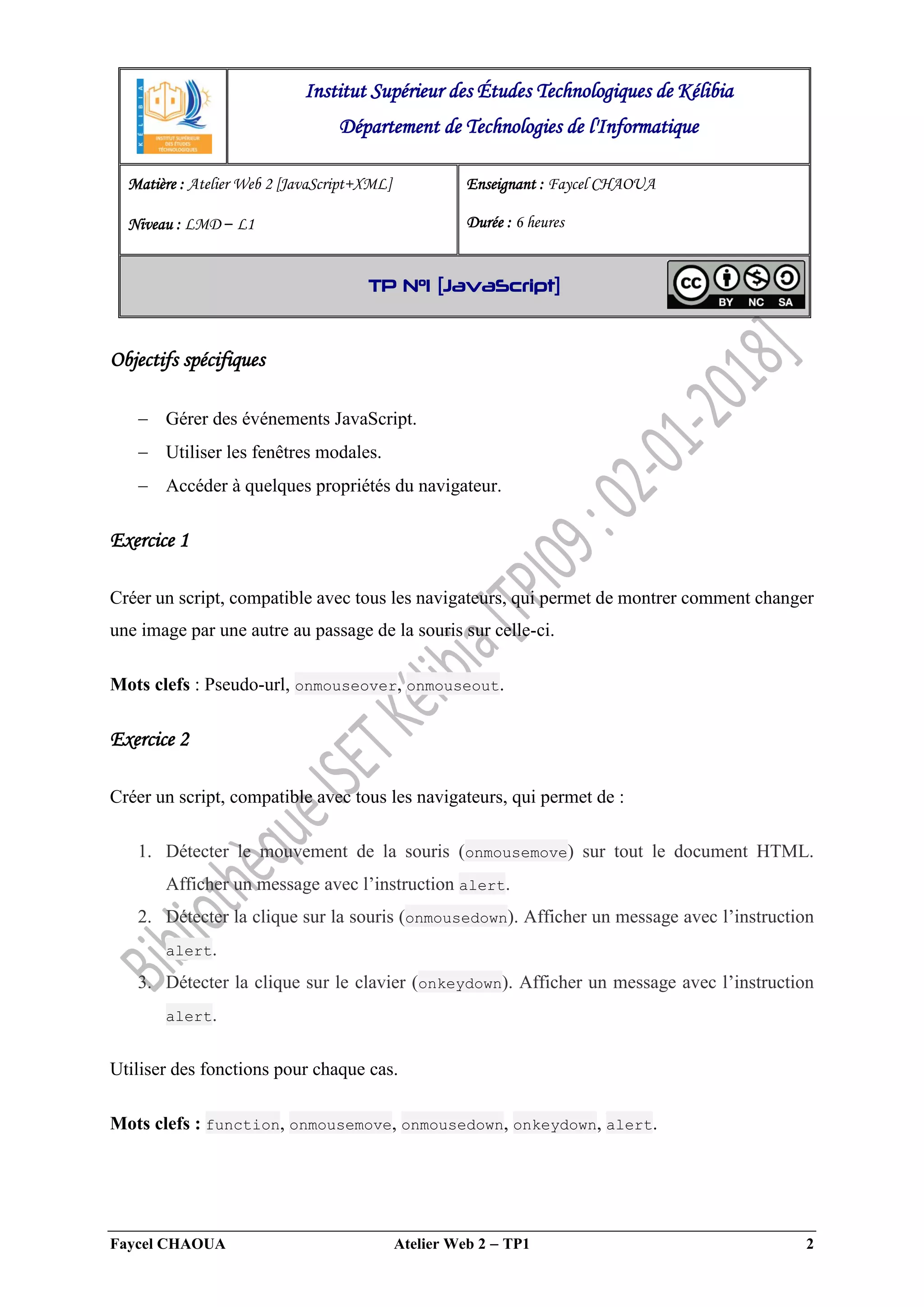 Faycel CHAOUA Atelier Web 2  TP1 2
Objectifs spécifiques
 Gérer des événements JavaScript.
 Utiliser les fenêtres modales.
 Accéder à quelques propriétés du navigateur.
Exercice 1
Créer un script, compatible avec tous les navigateurs, qui permet de montrer comment changer
une image par une autre au passage de la souris sur celle-ci.
Mots clefs : Pseudo-url, onmouseover, onmouseout.
Exercice 2
Créer un script, compatible avec tous les navigateurs, qui permet de :
1. Détecter le mouvement de la souris (onmousemove) sur tout le document HTML.
Afficher un message avec l’instruction alert.
2. Détecter la clique sur la souris (onmousedown). Afficher un message avec l’instruction
alert.
3. Détecter la clique sur le clavier (onkeydown). Afficher un message avec l’instruction
alert.
Utiliser des fonctions pour chaque cas.
Mots clefs : function, onmousemove, onmousedown, onkeydown, alert.
Institut Supérieur des Études Technologiques de Kélibia
Département de Technologies de l'Informatique
Matière : Atelier Web 2 [JavaScript+XML]
Niveau : LMD ‒ L1
Enseignant : Faycel CHAOUA
Durée : 6 heures
TP N°1 [JavaScript]
 