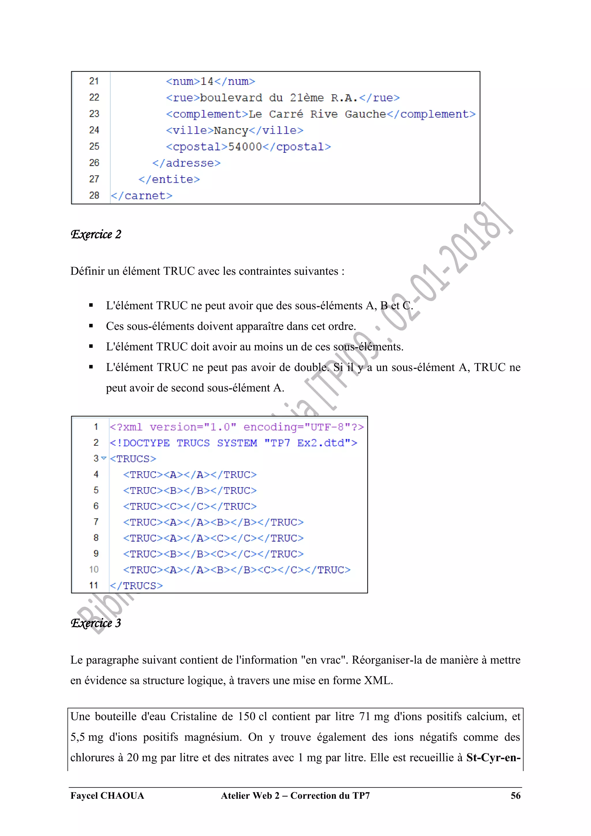 Faycel CHAOUA Atelier Web 2  Correction du TP7 56
Exercice 2
Définir un élément TRUC avec les contraintes suivantes :
 L'élément TRUC ne peut avoir que des sous-éléments A, B et C.
 Ces sous-éléments doivent apparaître dans cet ordre.
 L'élément TRUC doit avoir au moins un de ces sous-éléments.
 L'élément TRUC ne peut pas avoir de double. Si il y a un sous-élément A, TRUC ne
peut avoir de second sous-élément A.
Exercice 3
Le paragraphe suivant contient de l'information "en vrac". Réorganiser-la de manière à mettre
en évidence sa structure logique, à travers une mise en forme XML.
Une bouteille d'eau Cristaline de 150 cl contient par litre 71 mg d'ions positifs calcium, et
5,5 mg d'ions positifs magnésium. On y trouve également des ions négatifs comme des
chlorures à 20 mg par litre et des nitrates avec 1 mg par litre. Elle est recueillie à St-Cyr-en-
 
