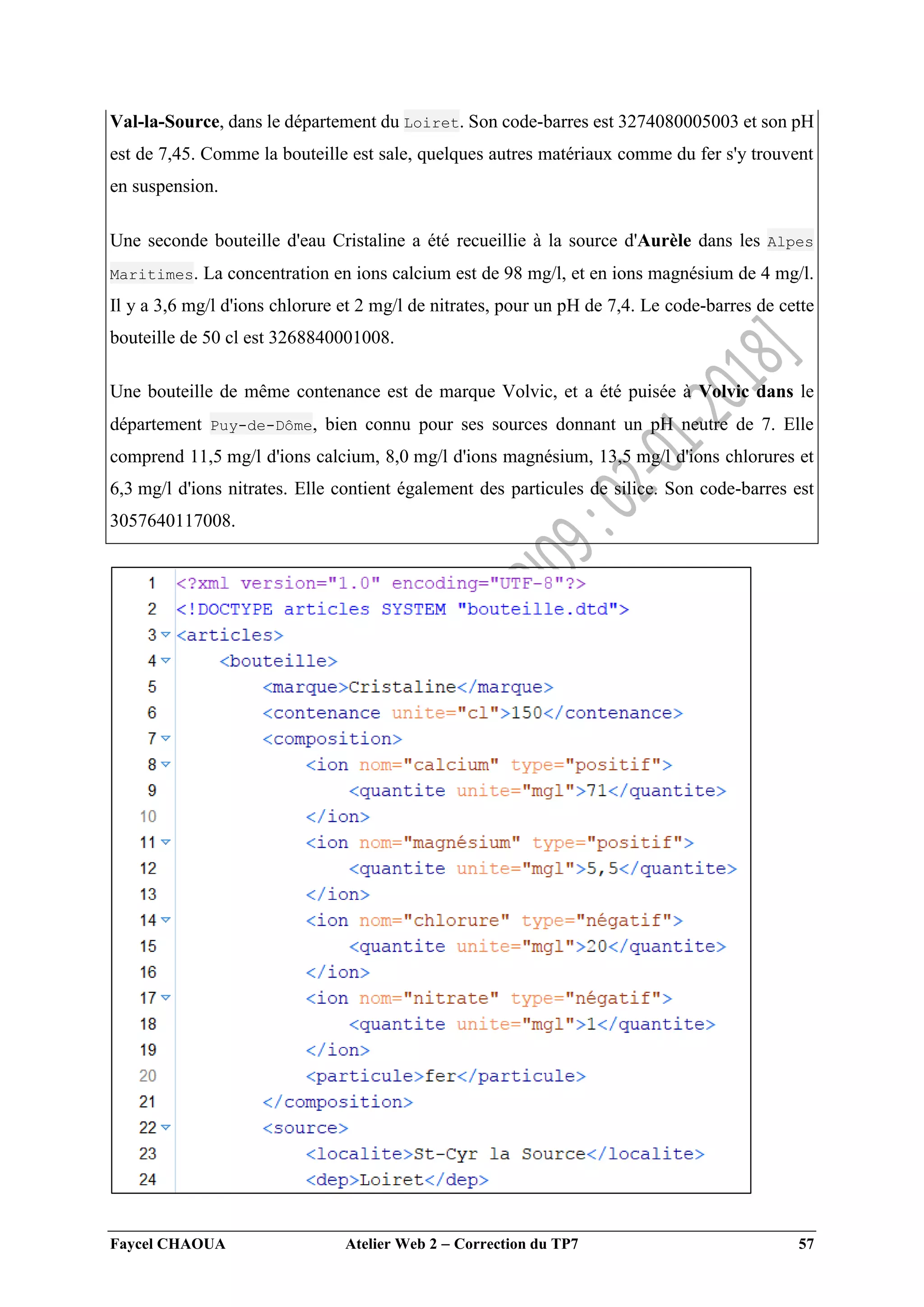 Faycel CHAOUA Atelier Web 2  Correction du TP7 57
Val-la-Source, dans le département du Loiret. Son code-barres est 3274080005003 et son pH
est de 7,45. Comme la bouteille est sale, quelques autres matériaux comme du fer s'y trouvent
en suspension.
Une seconde bouteille d'eau Cristaline a été recueillie à la source d'Aurèle dans les Alpes
Maritimes. La concentration en ions calcium est de 98 mg/l, et en ions magnésium de 4 mg/l.
Il y a 3,6 mg/l d'ions chlorure et 2 mg/l de nitrates, pour un pH de 7,4. Le code-barres de cette
bouteille de 50 cl est 3268840001008.
Une bouteille de même contenance est de marque Volvic, et a été puisée à Volvic dans le
département Puy-de-Dôme, bien connu pour ses sources donnant un pH neutre de 7. Elle
comprend 11,5 mg/l d'ions calcium, 8,0 mg/l d'ions magnésium, 13,5 mg/l d'ions chlorures et
6,3 mg/l d'ions nitrates. Elle contient également des particules de silice. Son code-barres est
3057640117008.
 