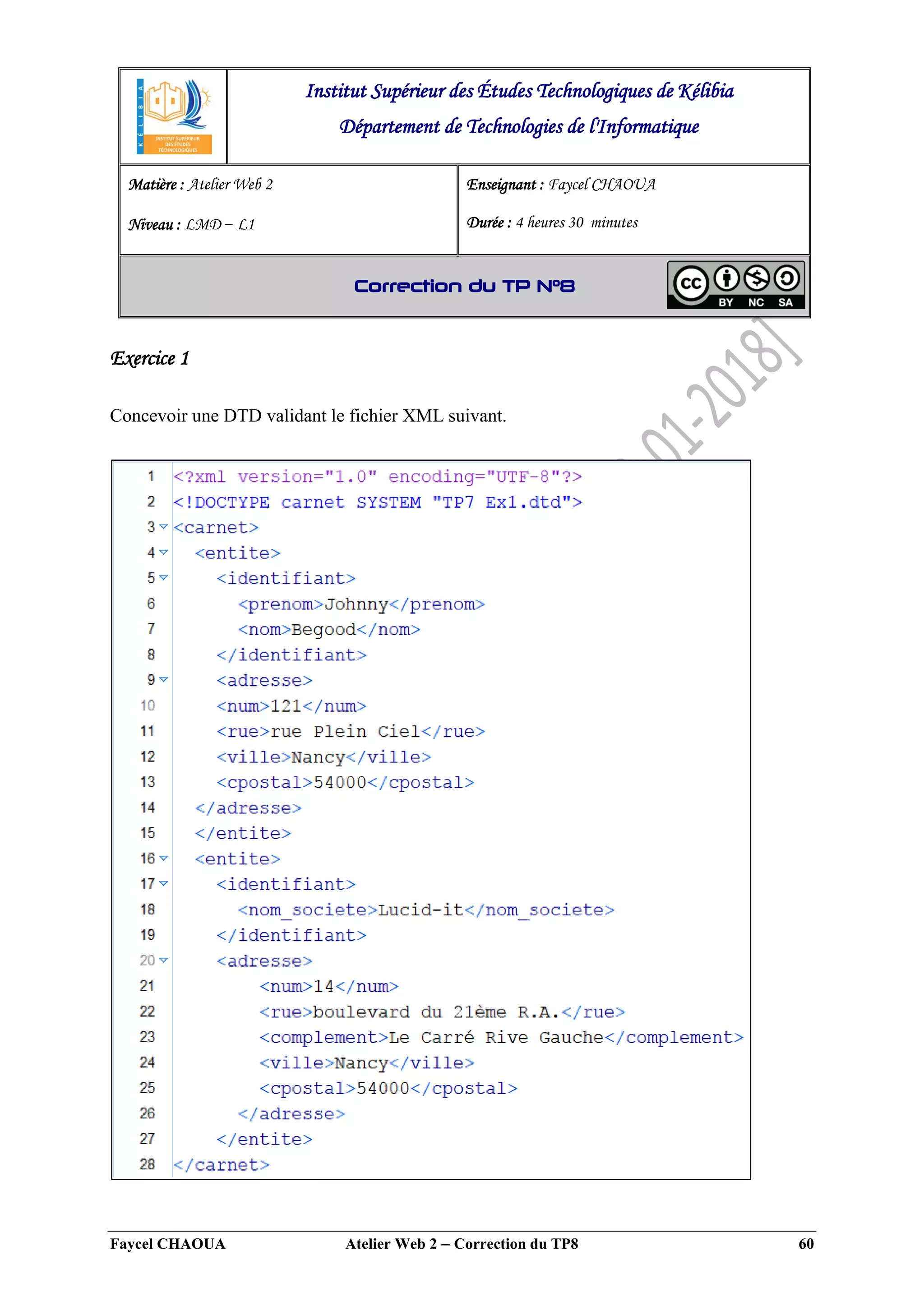 Faycel CHAOUA Atelier Web 2  Correction du TP8 60
Exercice 1
Concevoir une DTD validant le fichier XML suivant.
Institut Supérieur des Études Technologiques de Kélibia
Département de Technologies de l'Informatique
Matière : Atelier Web 2
Niveau : LMD ‒ L1
Enseignant : Faycel CHAOUA
Durée : 4 heures 30 minutes
Correction du TP N°8
 